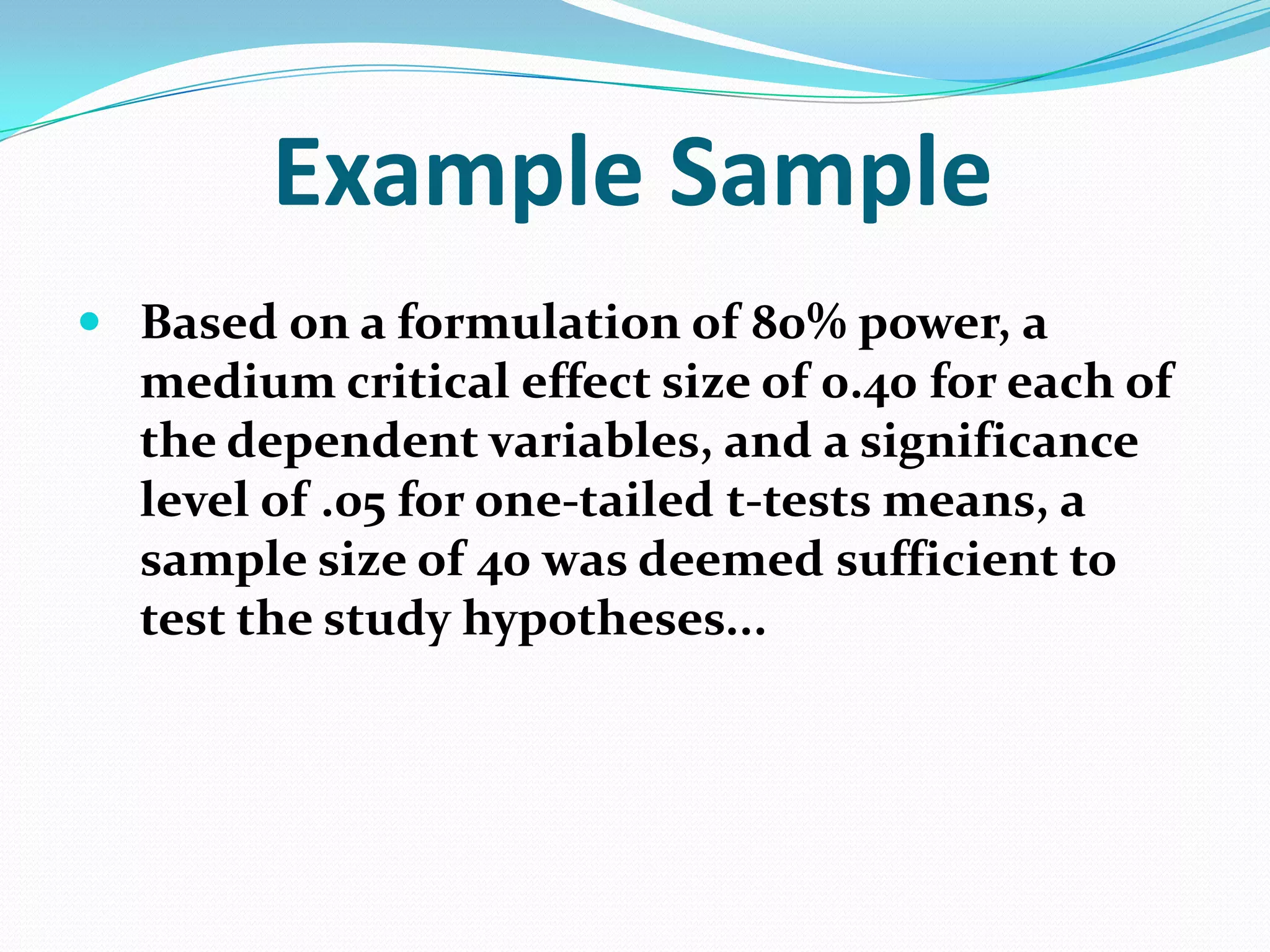 Example Sample
 Based on a formulation of 80% power, a
medium critical effect size of 0.40 for each of
the dependent variables, and a significance
level of .05 for one-tailed t-tests means, a
sample size of 40 was deemed sufficient to
test the study hypotheses...

 