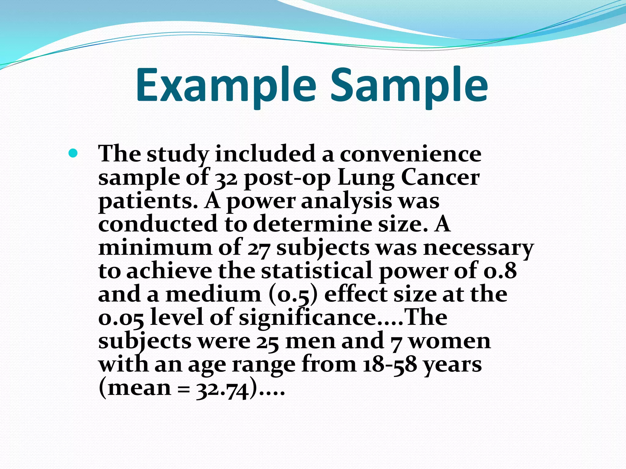 Example Sample
 The study included a convenience
sample of 32 post-op Lung Cancer
patients. A power analysis was
conducted to determine size. A
minimum of 27 subjects was necessary
to achieve the statistical power of 0.8
and a medium (0.5) effect size at the
0.05 level of significance....The
subjects were 25 men and 7 women
with an age range from 18-58 years
(mean = 32.74)....

 