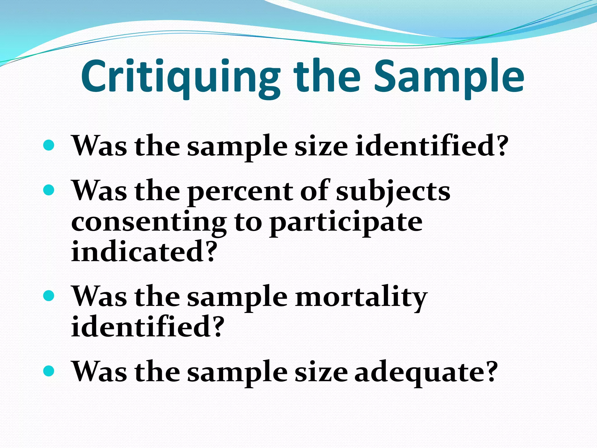 Critiquing the Sample
 Was the sample size identified?
 Was the percent of subjects

consenting to participate
indicated?
 Was the sample mortality
identified?
 Was the sample size adequate?

 