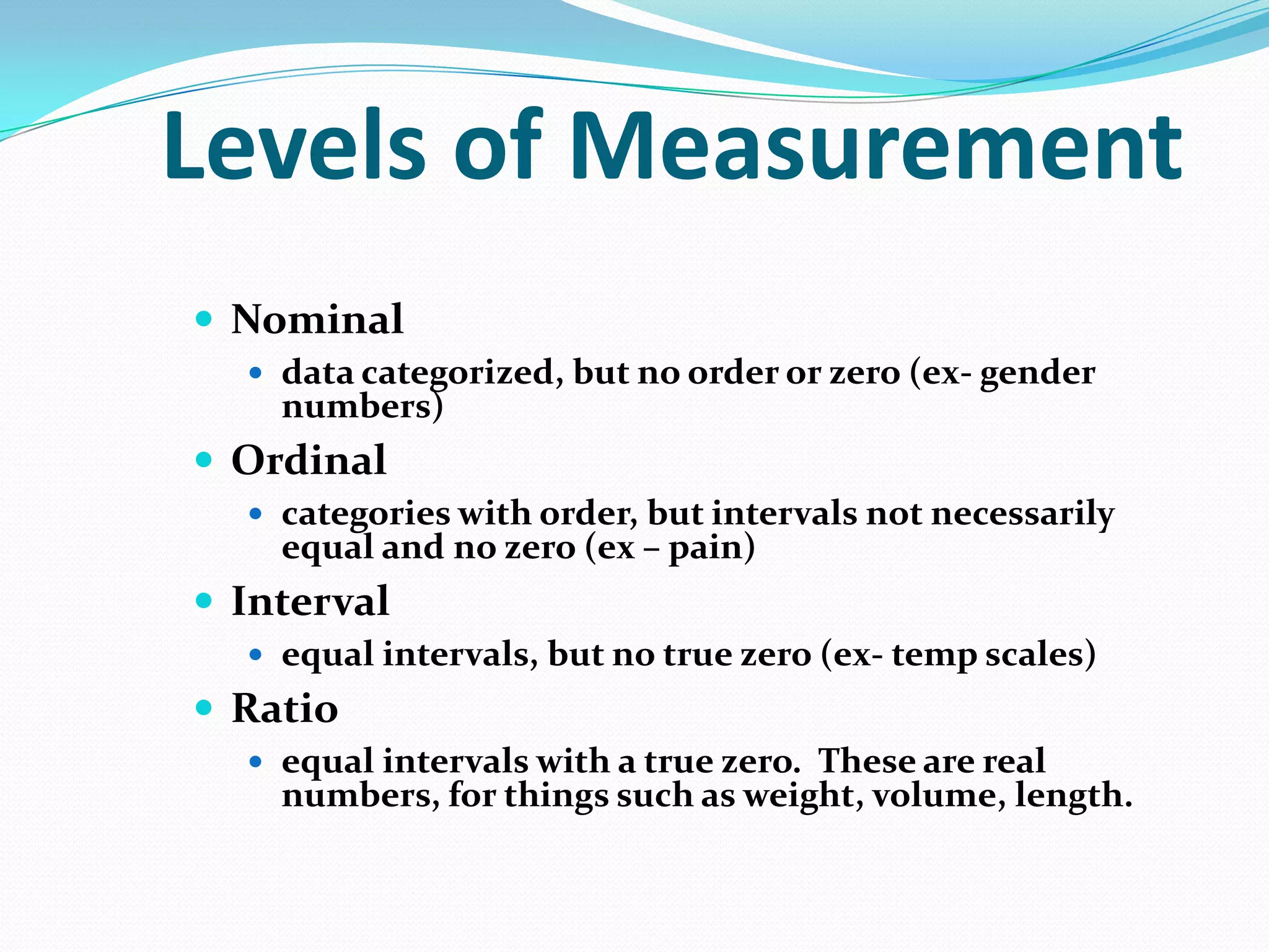 Levels of Measurement
 Nominal
 data categorized, but no order or zero (ex- gender

numbers)

 Ordinal
 categories with order, but intervals not necessarily

equal and no zero (ex – pain)

 Interval
 equal intervals, but no true zero (ex- temp scales)

 Ratio
 equal intervals with a true zero. These are real

numbers, for things such as weight, volume, length.

 