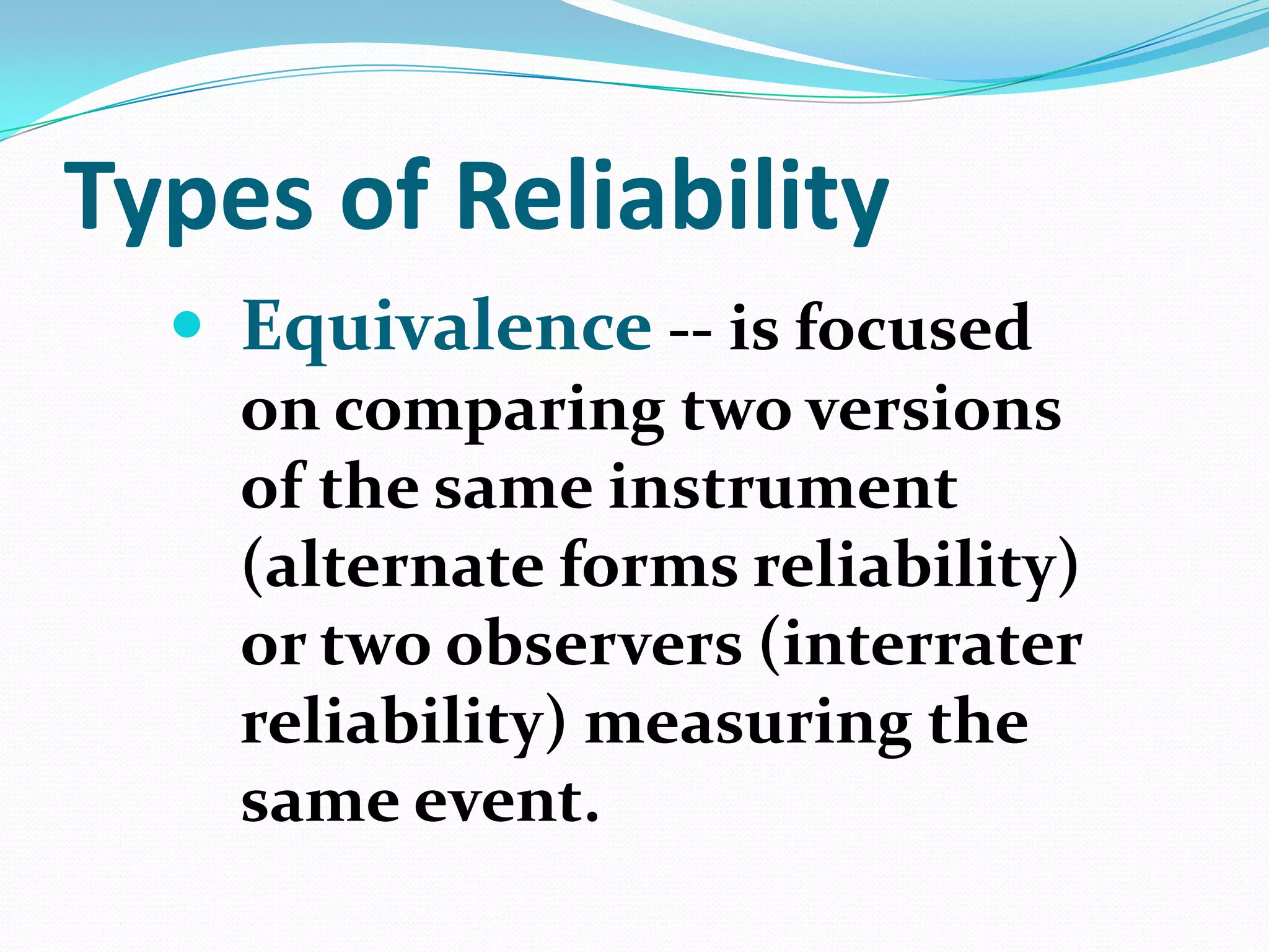 Types of Reliability
 Equivalence -- is focused
on comparing two versions
of the same instrument
(alternate forms reliability)
or two observers (interrater
reliability) measuring the
same event.

 