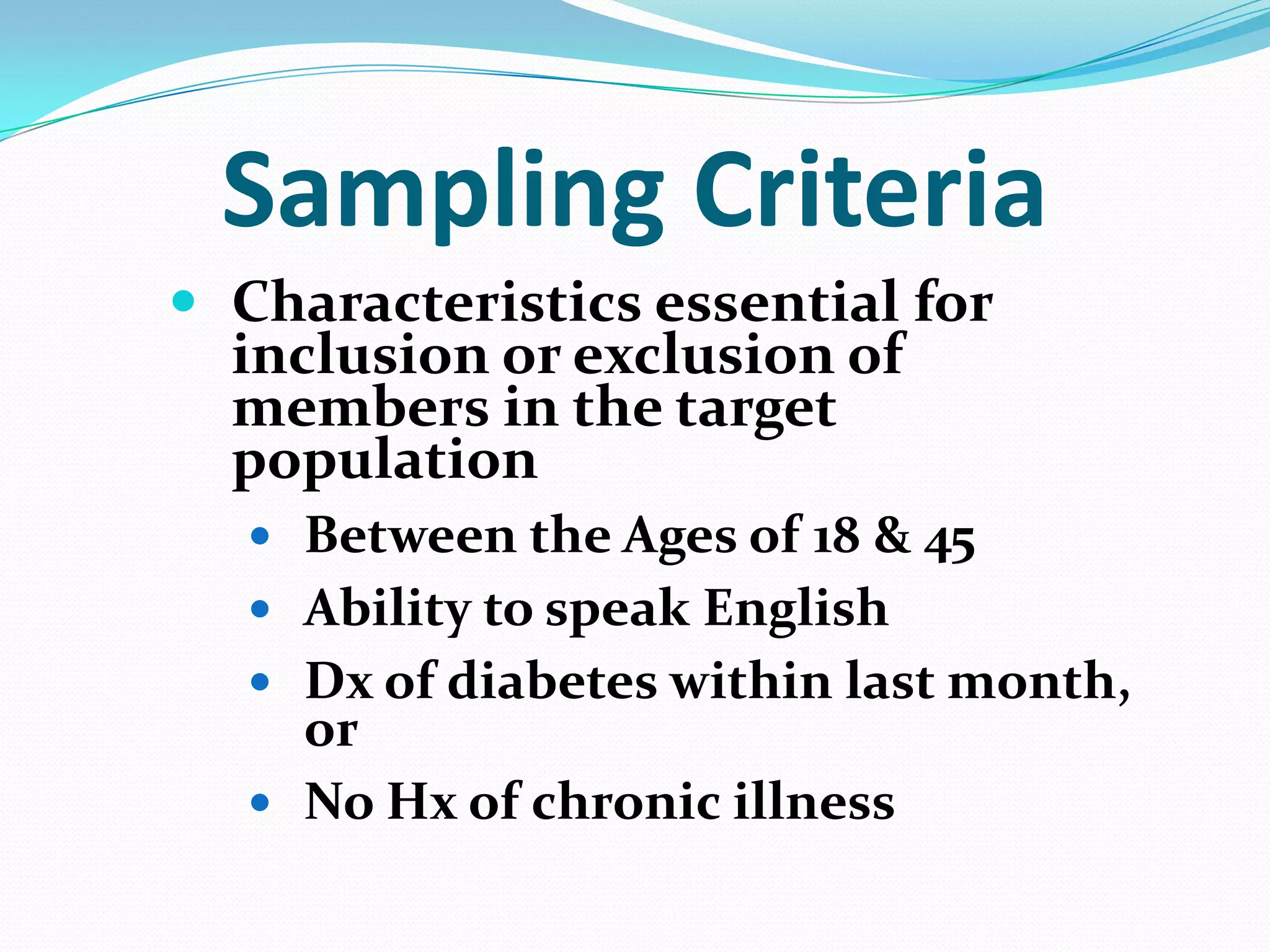 Sampling Criteria
 Characteristics essential for

inclusion or exclusion of
members in the target
population

 Between the Ages of 18 & 45
 Ability to speak English
 Dx of diabetes within last month,

or
 No Hx of chronic illness

 