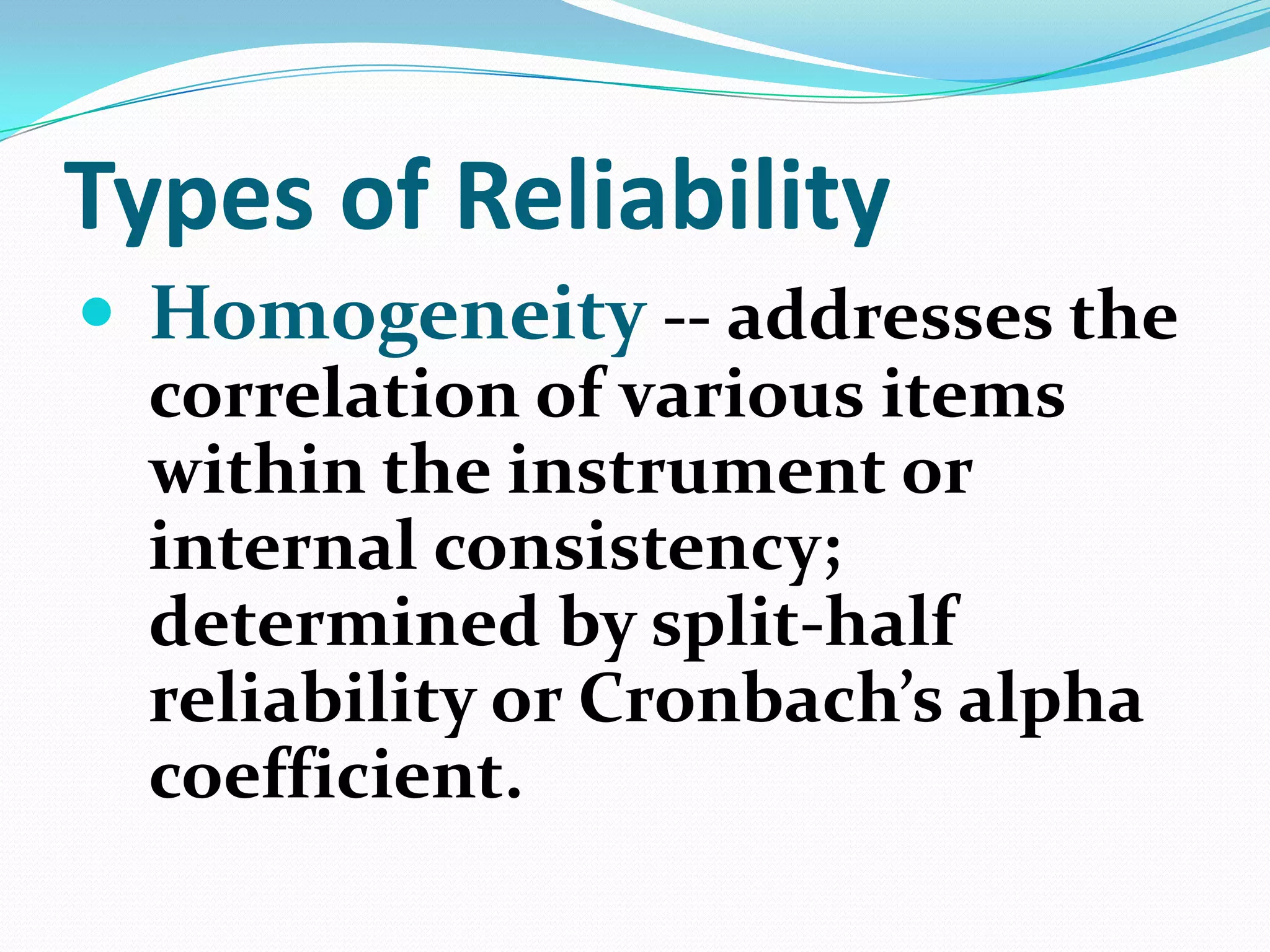 Types of Reliability
 Homogeneity -- addresses the
correlation of various items
within the instrument or
internal consistency;
determined by split-half
reliability or Cronbach’s alpha
coefficient.

 