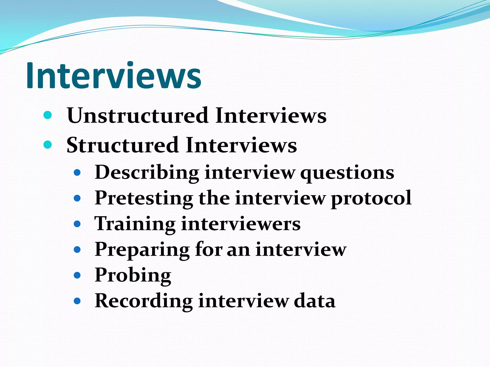 Interviews
 Unstructured Interviews
 Structured Interviews
 Describing interview questions
 Pretesting the interview protocol
 Training interviewers
 Preparing for an interview
 Probing
 Recording interview data

 