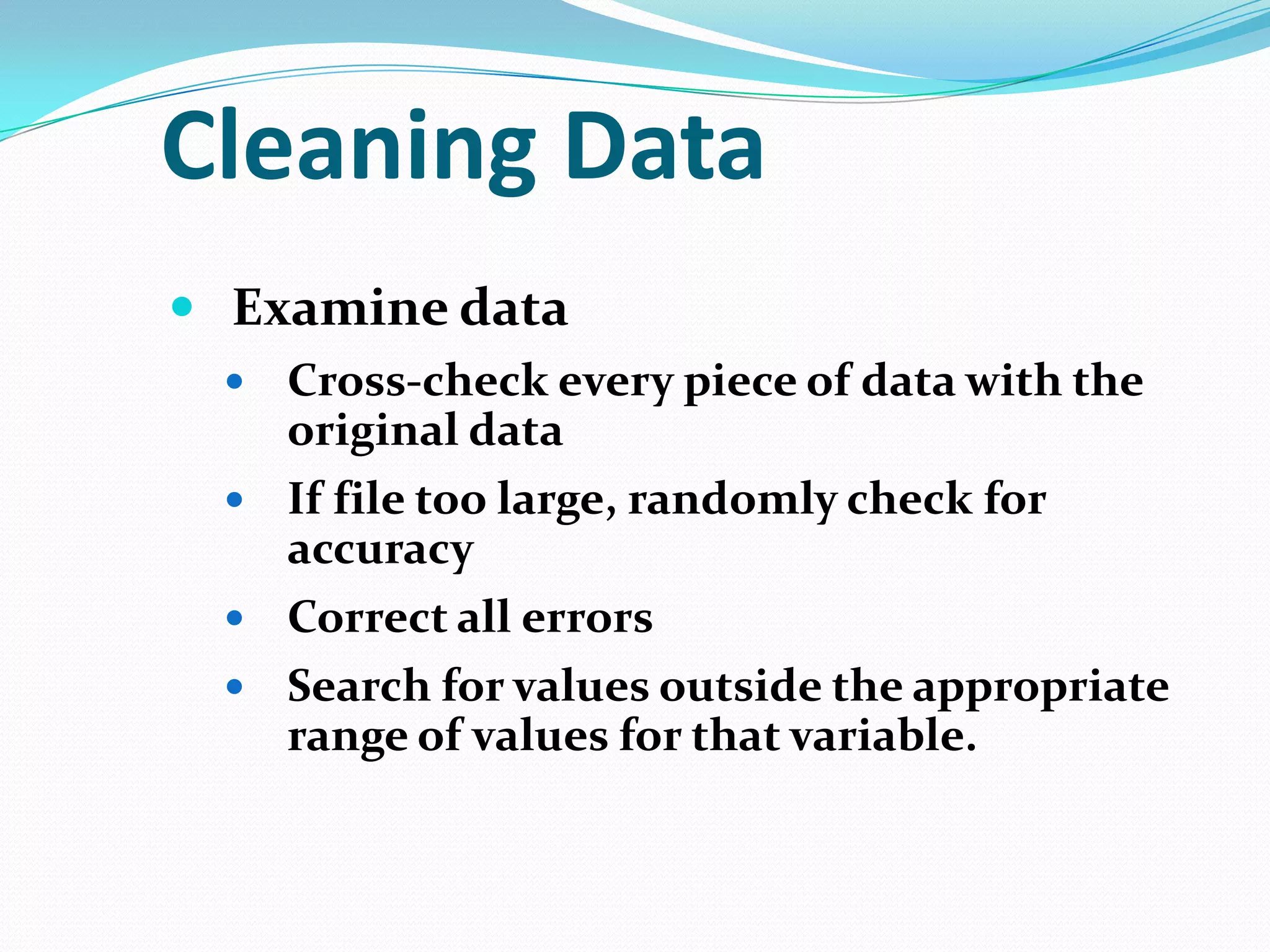 Cleaning Data
 Examine data
Cross-check every piece of data with the
original data
 If file too large, randomly check for
accuracy
 Correct all errors
 Search for values outside the appropriate
range of values for that variable.


 