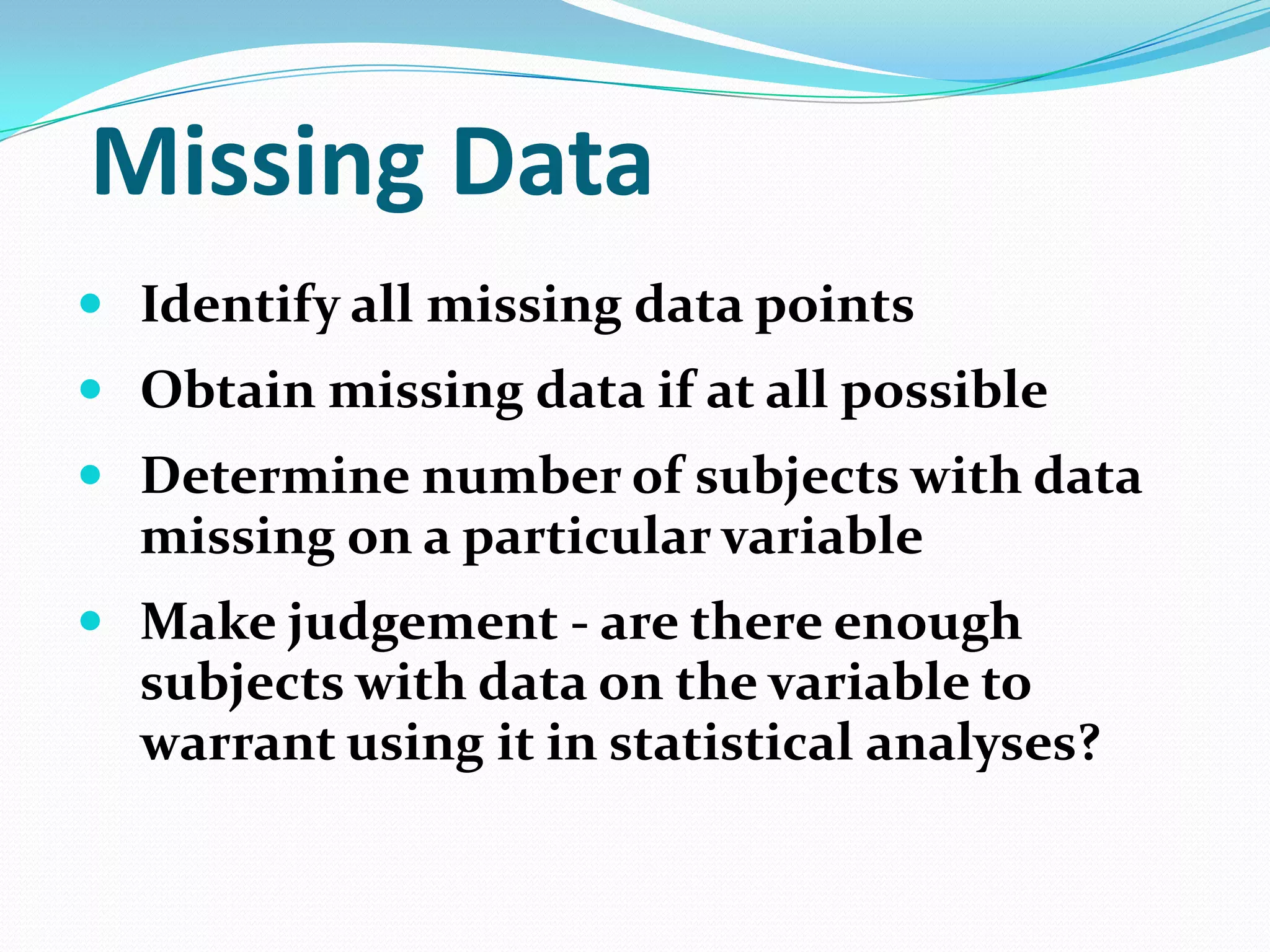 Missing Data
 Identify all missing data points
 Obtain missing data if at all possible
 Determine number of subjects with data

missing on a particular variable
 Make judgement - are there enough

subjects with data on the variable to
warrant using it in statistical analyses?

 