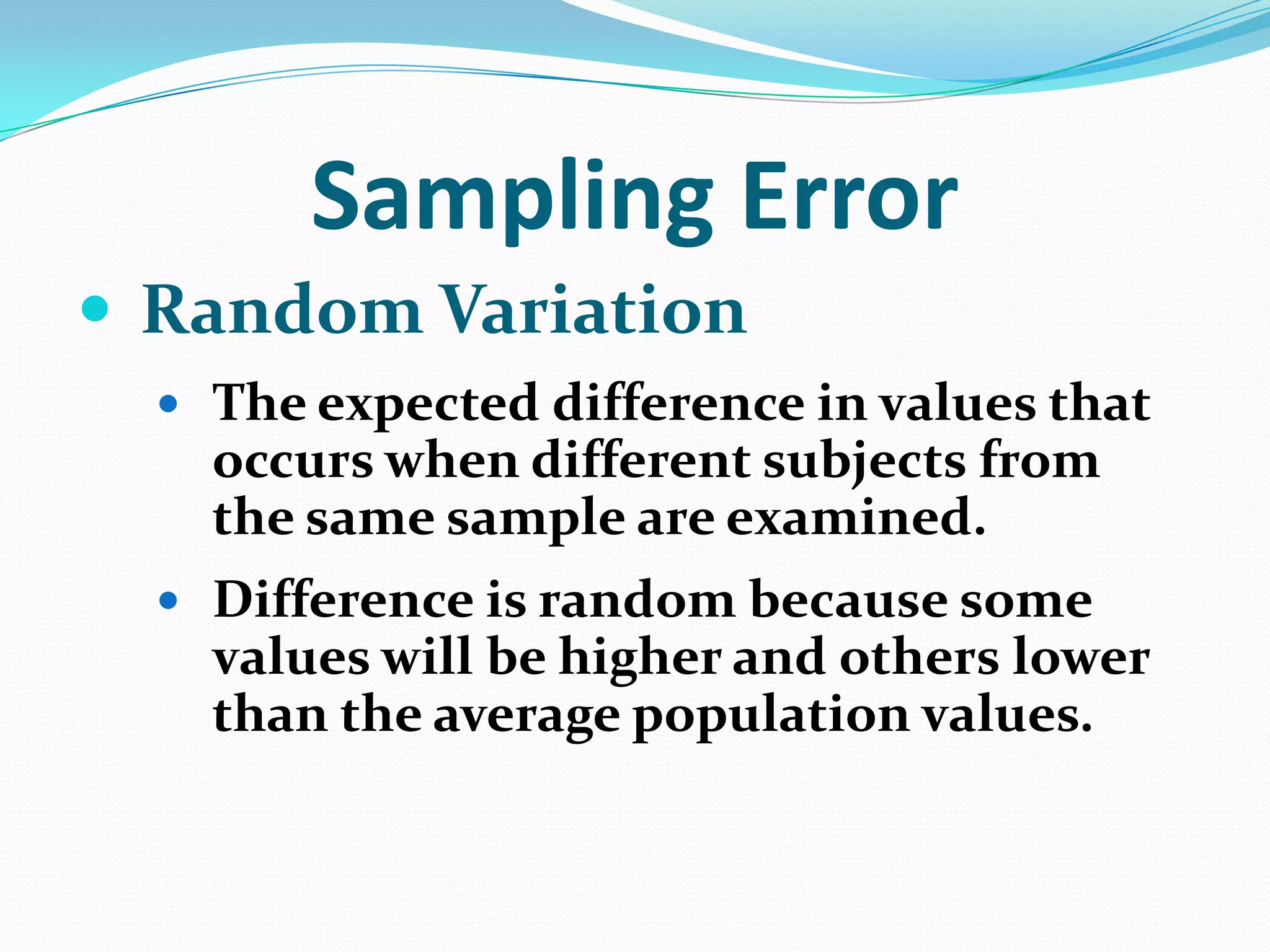 Sampling Error
 Random Variation
 The expected difference in values that

occurs when different subjects from
the same sample are examined.
 Difference is random because some

values will be higher and others lower
than the average population values.

 