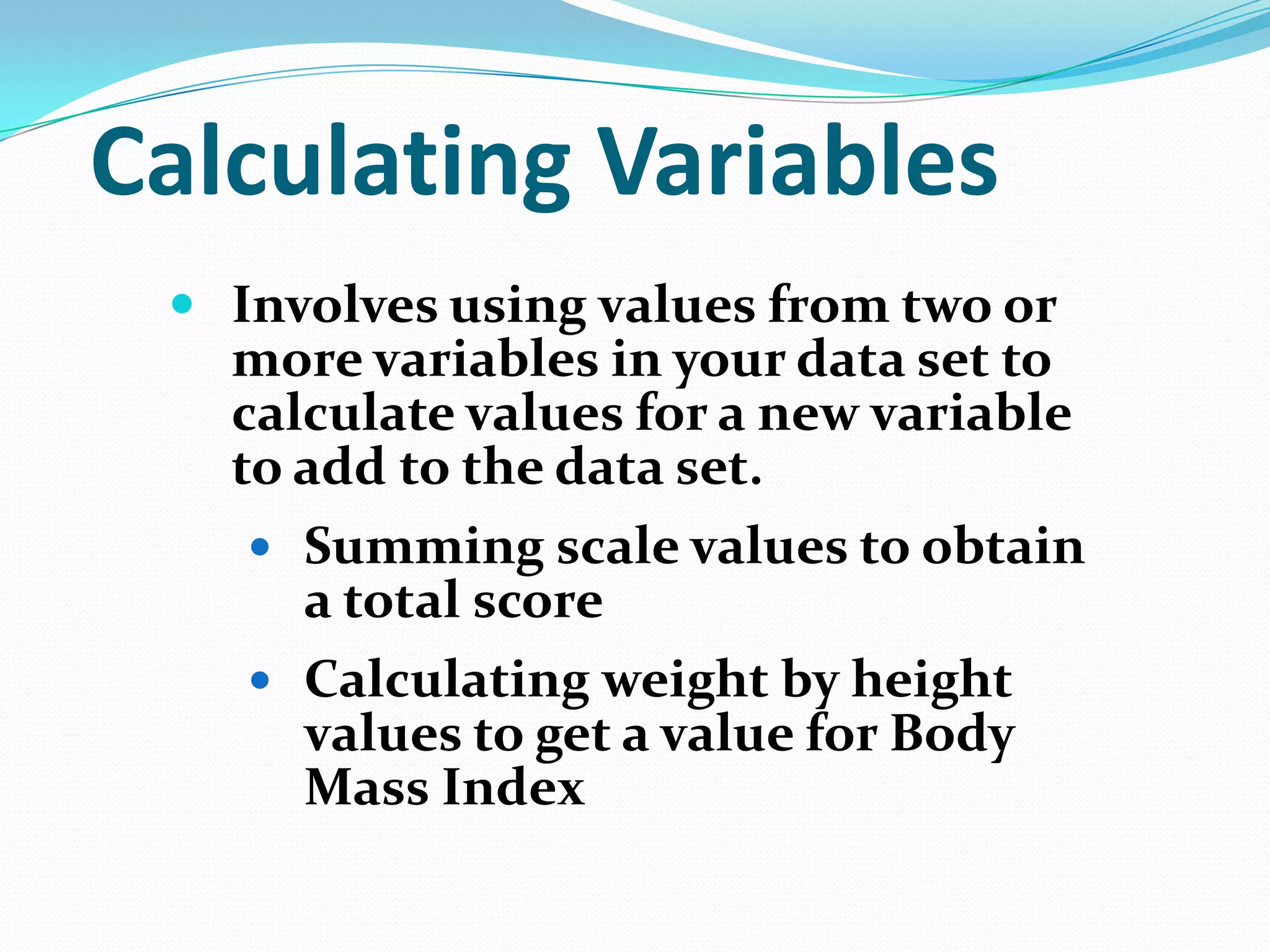 Calculating Variables
 Involves using values from two or
more variables in your data set to
calculate values for a new variable
to add to the data set.
 Summing scale values to obtain

a total score
 Calculating weight by height
values to get a value for Body
Mass Index

 
