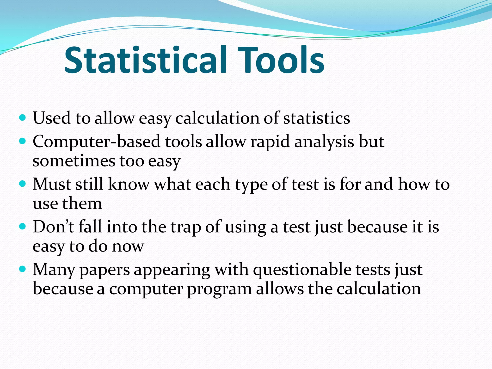 Statistical Tools
 Used to allow easy calculation of statistics
 Computer-based tools allow rapid analysis but

sometimes too easy
 Must still know what each type of test is for and how to
use them
 Don’t fall into the trap of using a test just because it is
easy to do now
 Many papers appearing with questionable tests just
because a computer program allows the calculation

 