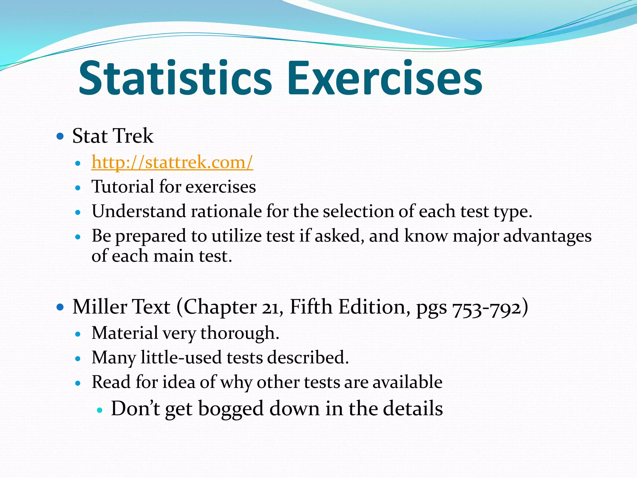 Statistics Exercises
 Stat Trek
 http://stattrek.com/
 Tutorial for exercises
 Understand rationale for the selection of each test type.
 Be prepared to utilize test if asked, and know major advantages
of each main test.
 Miller Text (Chapter 21, Fifth Edition, pgs 753-792)
 Material very thorough.
 Many little-used tests described.
 Read for idea of why other tests are available


Don’t get bogged down in the details

 