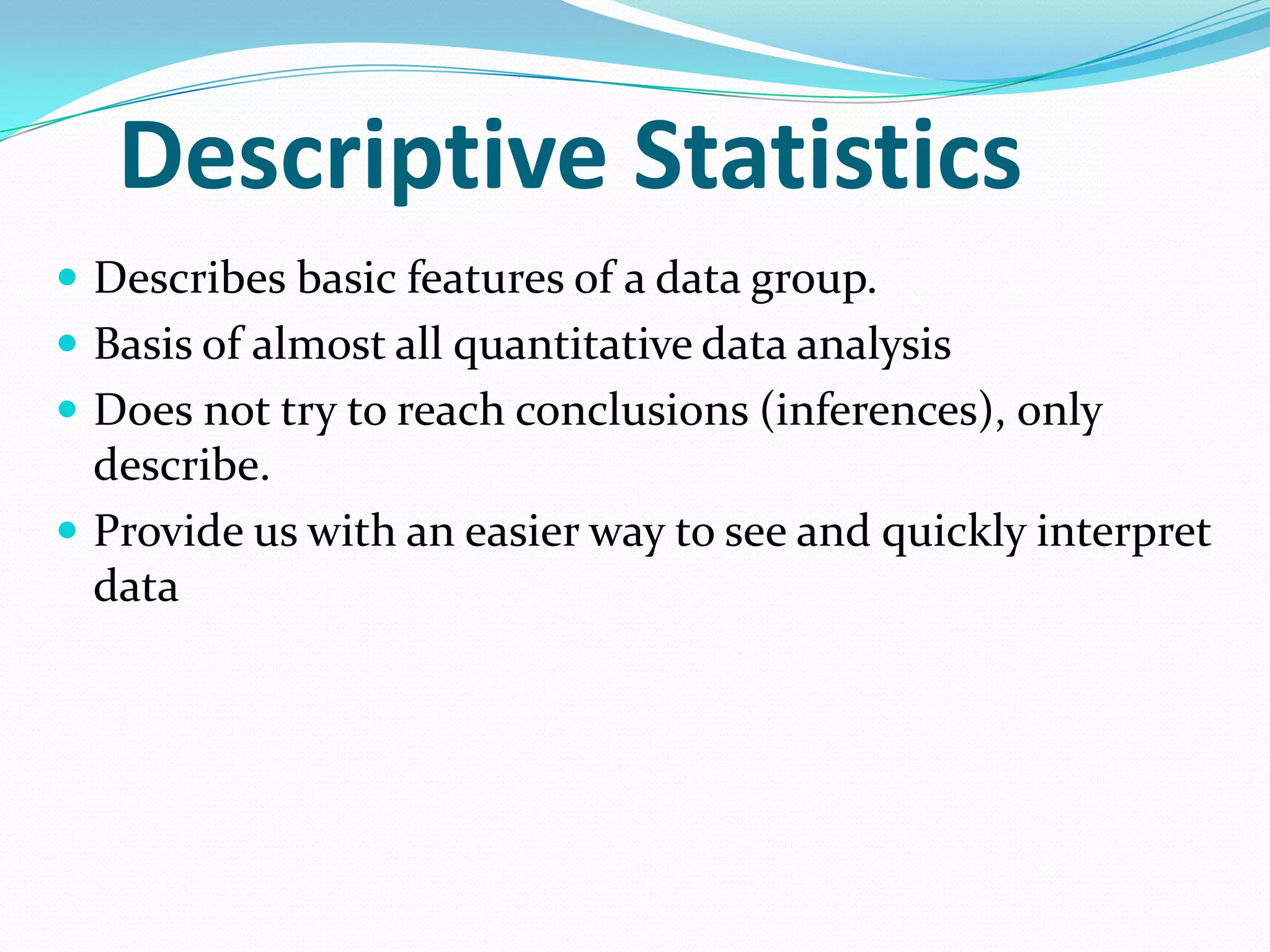 Descriptive Statistics
 Describes basic features of a data group.

 Basis of almost all quantitative data analysis
 Does not try to reach conclusions (inferences), only

describe.
 Provide us with an easier way to see and quickly interpret
data

 