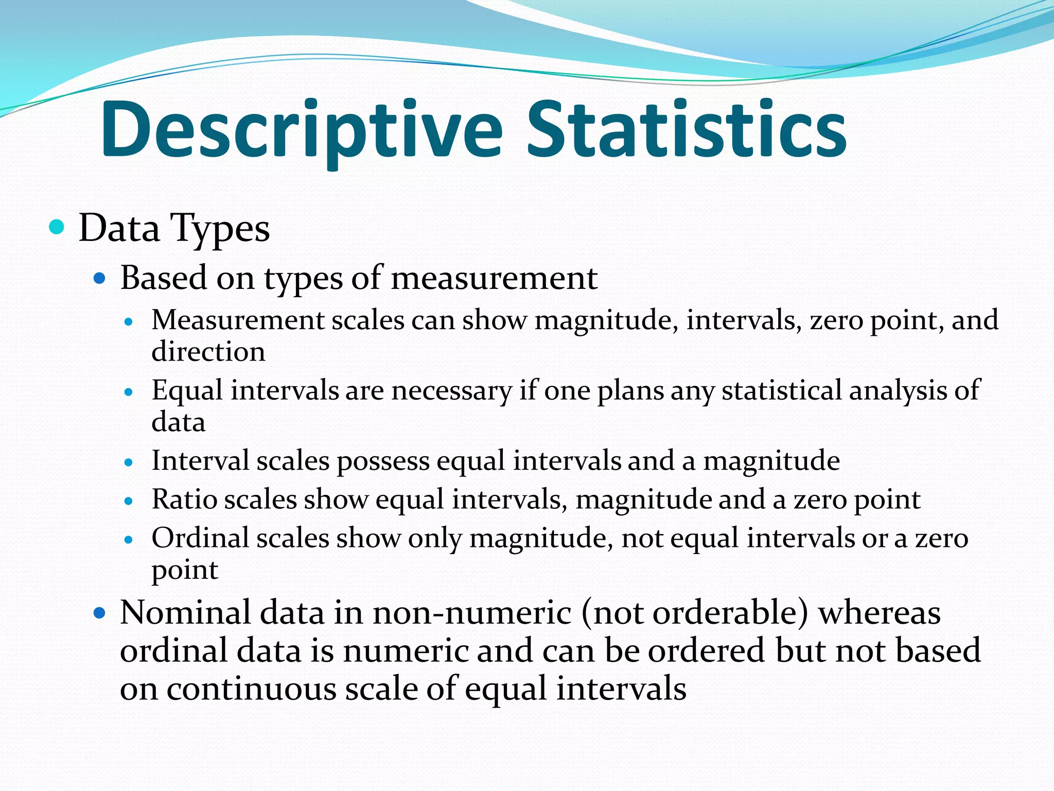 Descriptive Statistics
 Data Types
 Based on types of measurement
 Measurement scales can show magnitude, intervals, zero point, and
direction
 Equal intervals are necessary if one plans any statistical analysis of
data
 Interval scales possess equal intervals and a magnitude
 Ratio scales show equal intervals, magnitude and a zero point
 Ordinal scales show only magnitude, not equal intervals or a zero
point
 Nominal data in non-numeric (not orderable) whereas

ordinal data is numeric and can be ordered but not based
on continuous scale of equal intervals

 