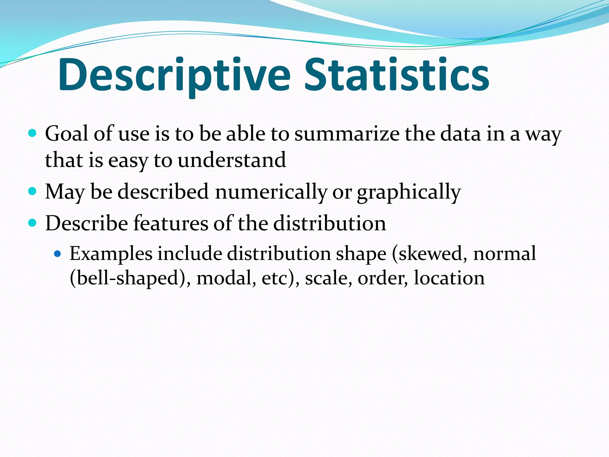 Descriptive Statistics
 Goal of use is to be able to summarize the data in a way

that is easy to understand
 May be described numerically or graphically
 Describe features of the distribution
 Examples include distribution shape (skewed, normal

(bell-shaped), modal, etc), scale, order, location

 