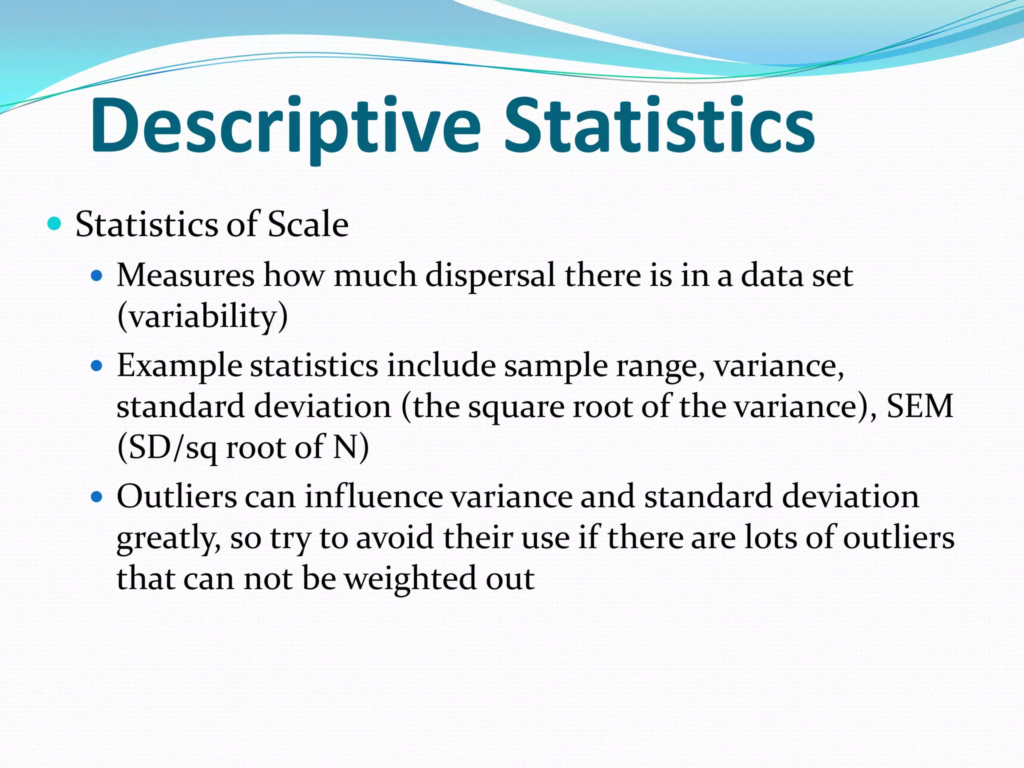 Descriptive Statistics
 Statistics of Scale
 Measures how much dispersal there is in a data set
(variability)
 Example statistics include sample range, variance,
standard deviation (the square root of the variance), SEM
(SD/sq root of N)
 Outliers can influence variance and standard deviation
greatly, so try to avoid their use if there are lots of outliers
that can not be weighted out

 