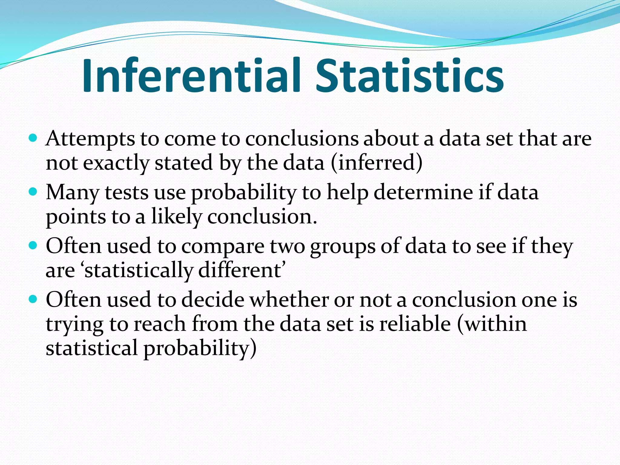 Inferential Statistics
 Attempts to come to conclusions about a data set that are

not exactly stated by the data (inferred)
 Many tests use probability to help determine if data
points to a likely conclusion.
 Often used to compare two groups of data to see if they
are ‘statistically different’
 Often used to decide whether or not a conclusion one is
trying to reach from the data set is reliable (within
statistical probability)

 