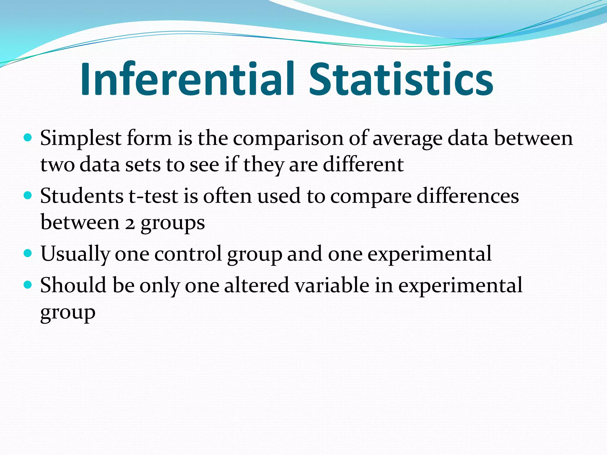 Inferential Statistics
 Simplest form is the comparison of average data between

two data sets to see if they are different
 Students t-test is often used to compare differences
between 2 groups
 Usually one control group and one experimental
 Should be only one altered variable in experimental
group

 