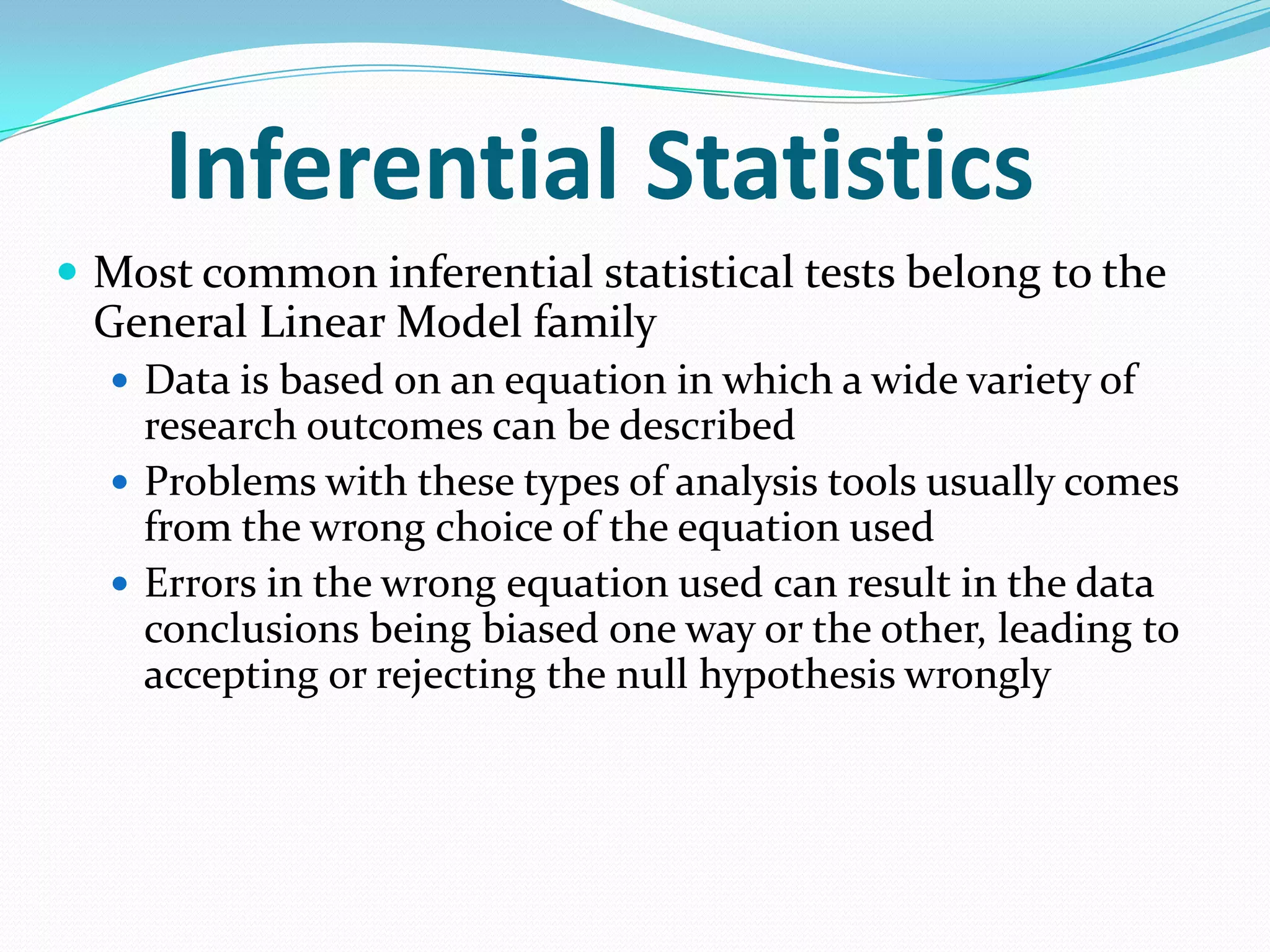 Inferential Statistics
 Most common inferential statistical tests belong to the

General Linear Model family
 Data is based on an equation in which a wide variety of

research outcomes can be described
 Problems with these types of analysis tools usually comes
from the wrong choice of the equation used
 Errors in the wrong equation used can result in the data
conclusions being biased one way or the other, leading to
accepting or rejecting the null hypothesis wrongly

 