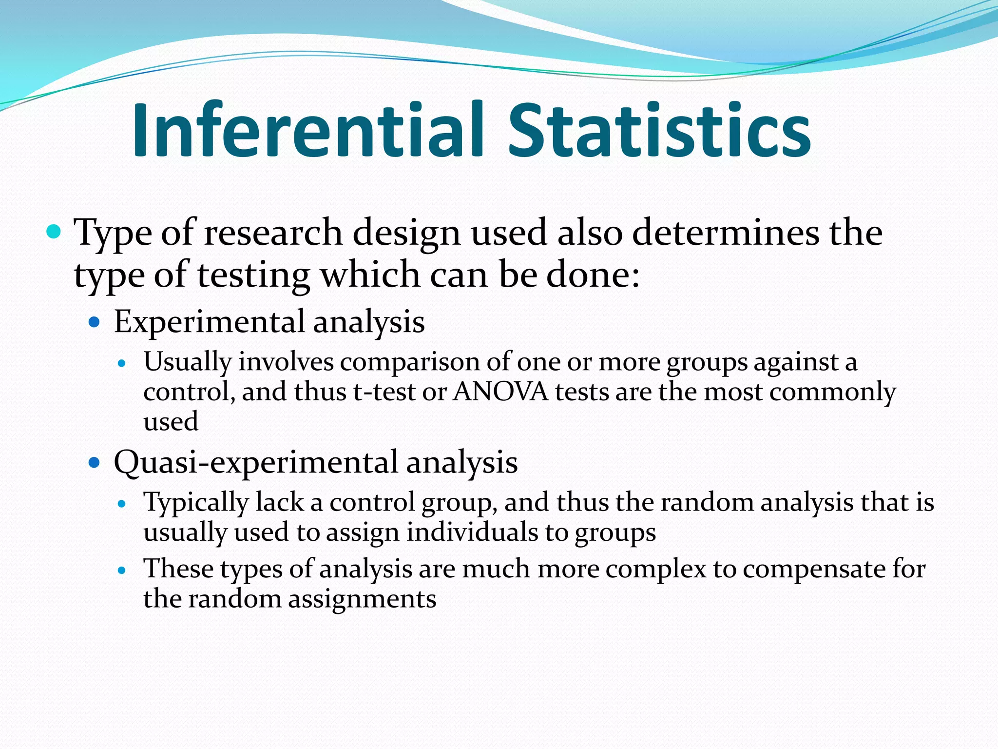 Inferential Statistics
 Type of research design used also determines the
type of testing which can be done:
 Experimental analysis
 Usually involves comparison of one or more groups against a
control, and thus t-test or ANOVA tests are the most commonly
used
 Quasi-experimental analysis
 Typically lack a control group, and thus the random analysis that is
usually used to assign individuals to groups
 These types of analysis are much more complex to compensate for
the random assignments

 