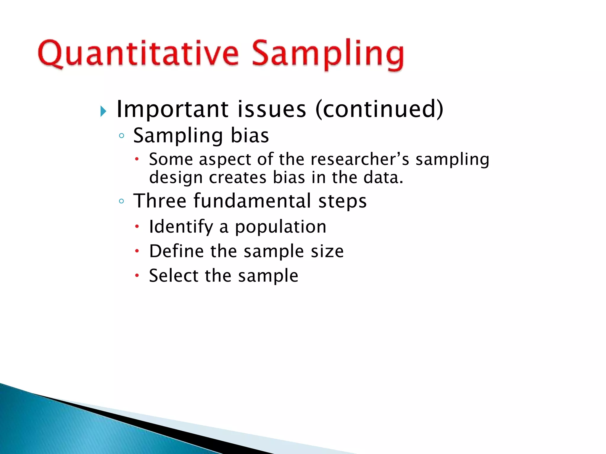  Important issues (continued)
◦ Sampling bias
 Some aspect of the researcher’s sampling
design creates bias in the data.
◦ Three fundamental steps
 Identify a population
 Define the sample size
 Select the sample
 