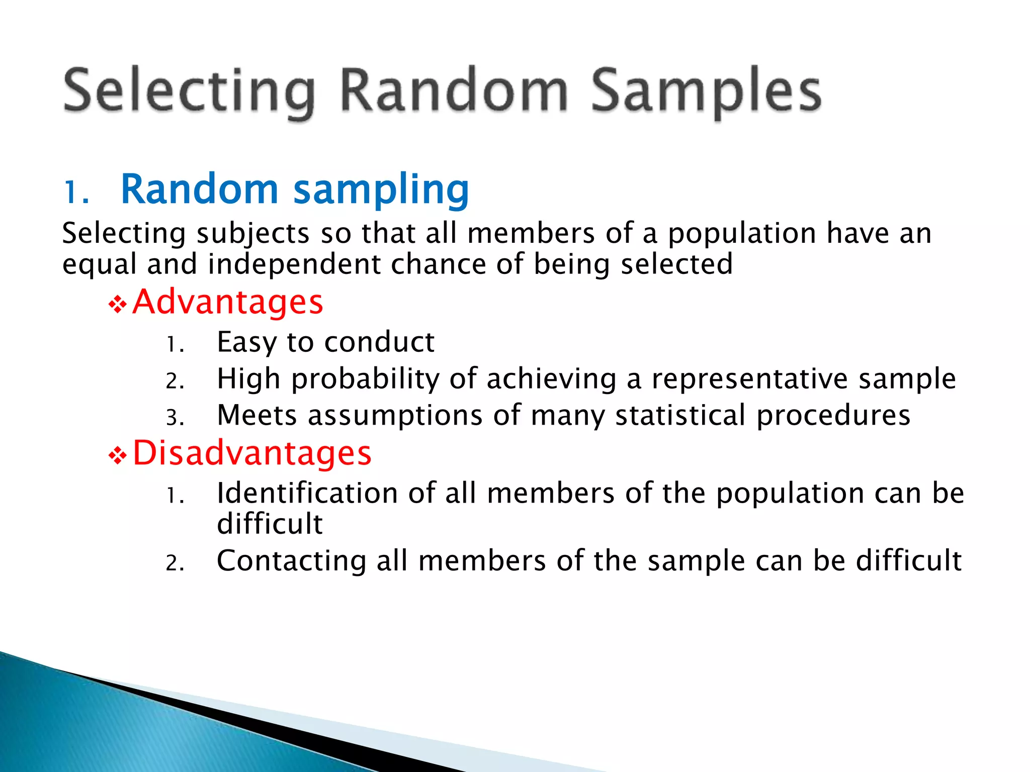 1. Random sampling
Selecting subjects so that all members of a population have an
equal and independent chance of being selected
Advantages
1. Easy to conduct
2. High probability of achieving a representative sample
3. Meets assumptions of many statistical procedures
Disadvantages
1. Identification of all members of the population can be
difficult
2. Contacting all members of the sample can be difficult
 