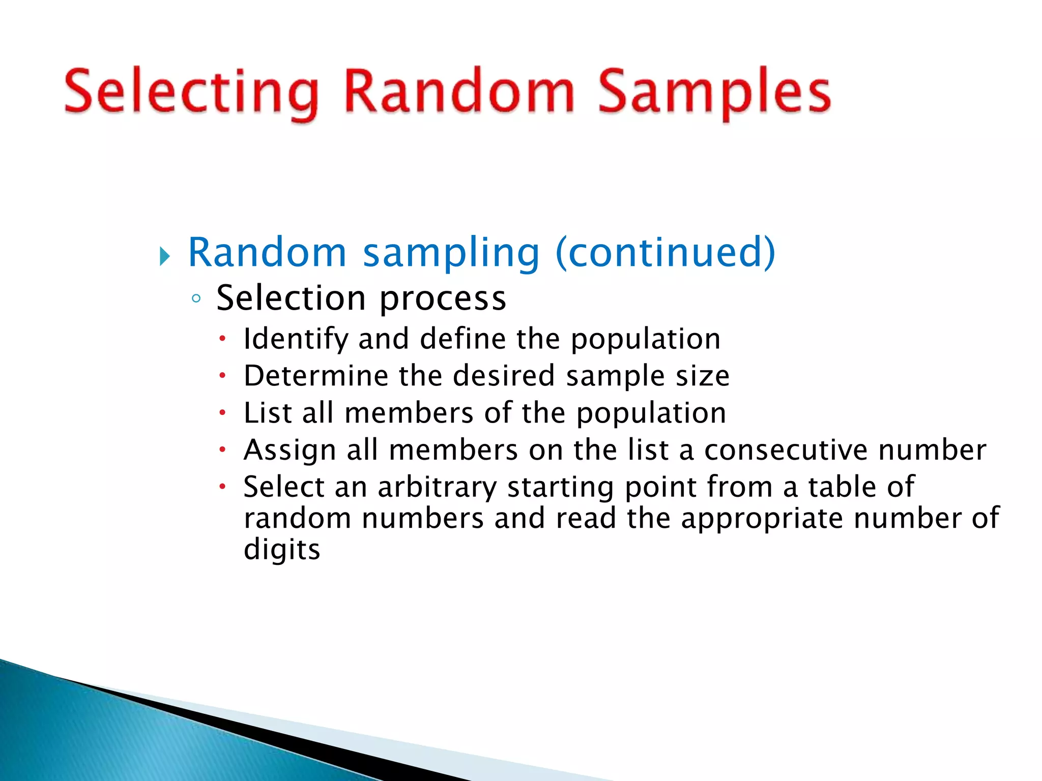  Random sampling (continued)
◦ Selection process
 Identify and define the population
 Determine the desired sample size
 List all members of the population
 Assign all members on the list a consecutive number
 Select an arbitrary starting point from a table of
random numbers and read the appropriate number of
digits
 