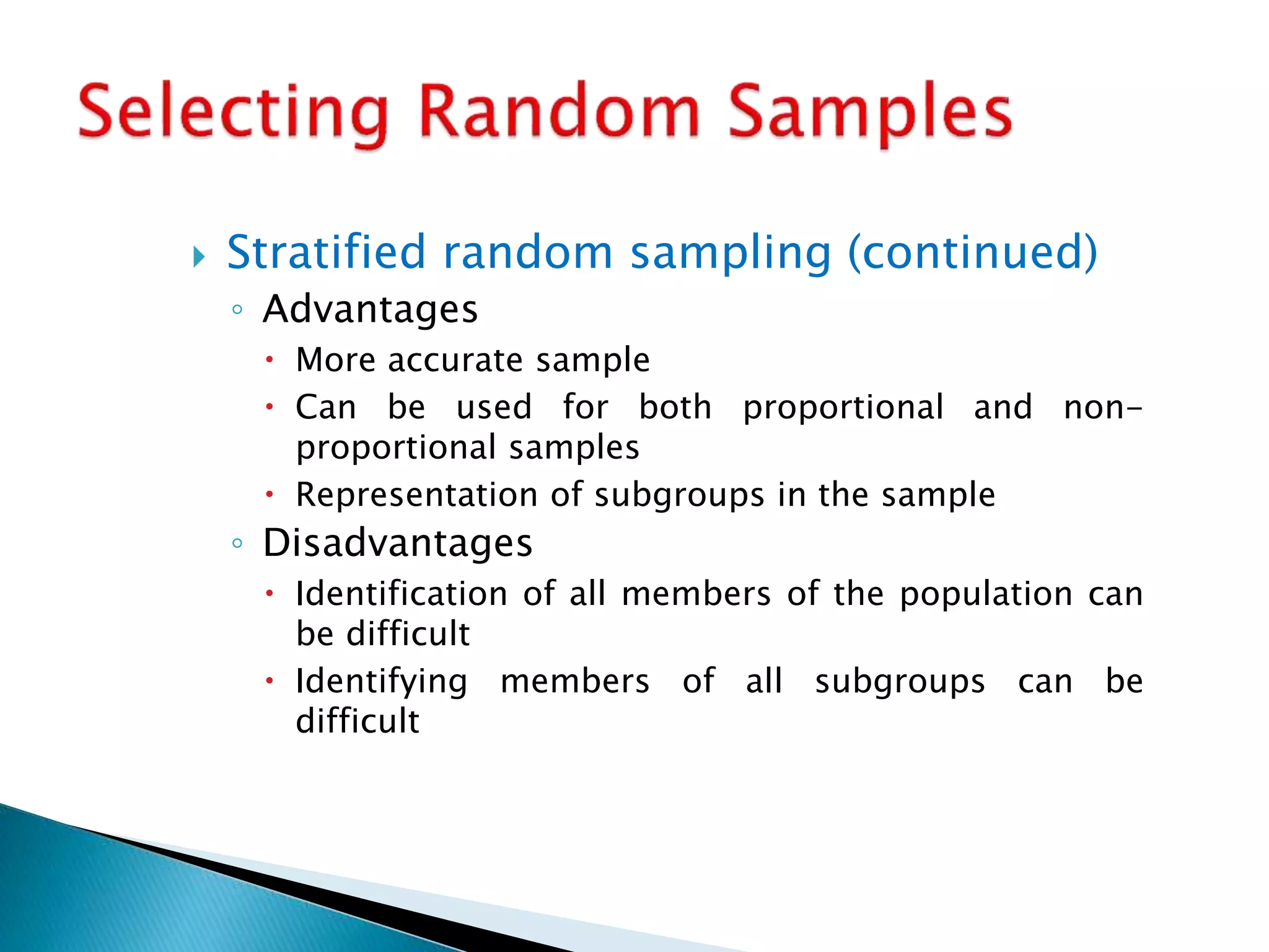  Stratified random sampling (continued)
◦ Advantages
 More accurate sample
 Can be used for both proportional and non-
proportional samples
 Representation of subgroups in the sample
◦ Disadvantages
 Identification of all members of the population can
be difficult
 Identifying members of all subgroups can be
difficult
 