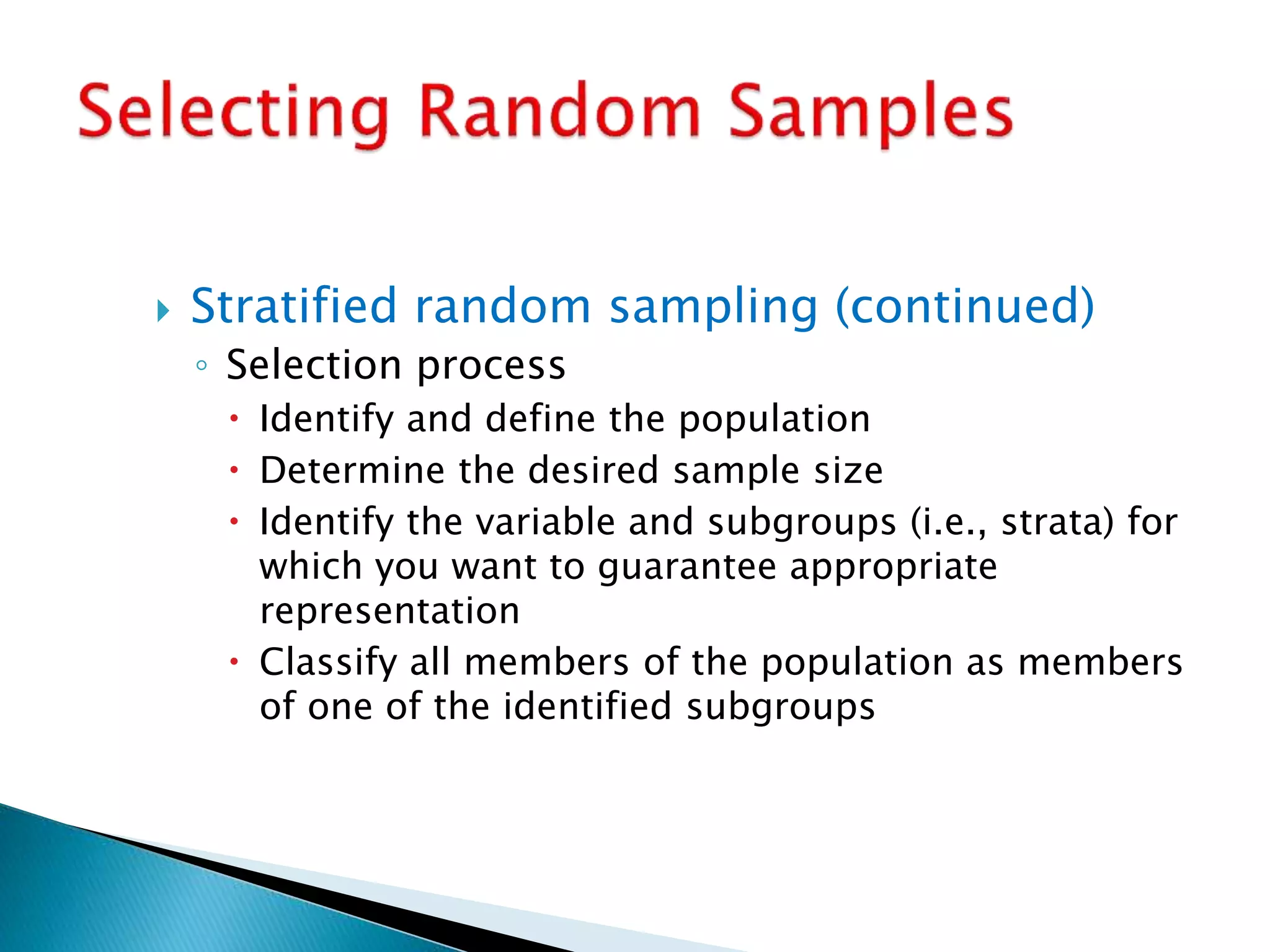  Stratified random sampling (continued)
◦ Selection process
 Identify and define the population
 Determine the desired sample size
 Identify the variable and subgroups (i.e., strata) for
which you want to guarantee appropriate
representation
 Classify all members of the population as members
of one of the identified subgroups
 