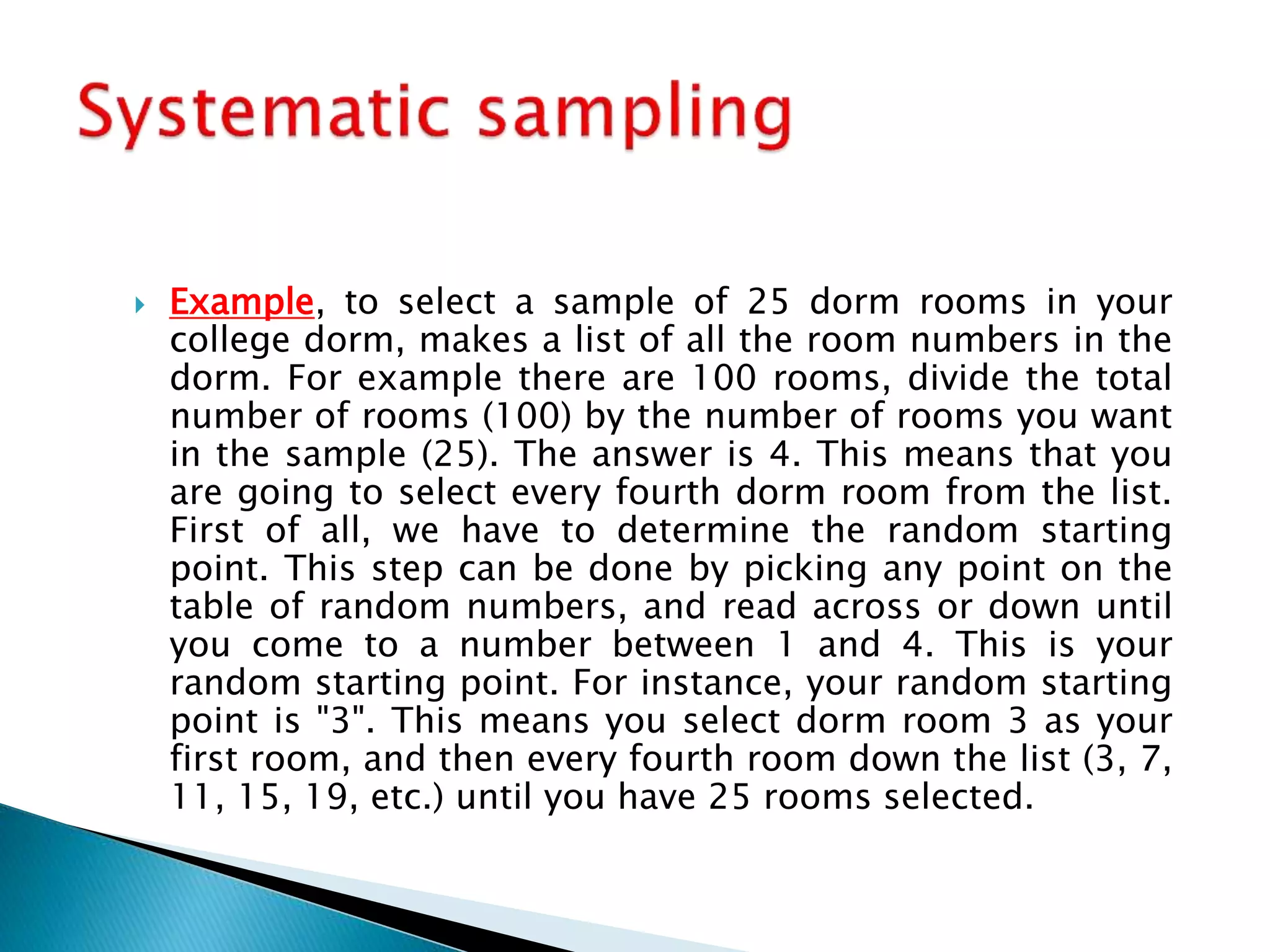  Example, to select a sample of 25 dorm rooms in your
college dorm, makes a list of all the room numbers in the
dorm. For example there are 100 rooms, divide the total
number of rooms (100) by the number of rooms you want
in the sample (25). The answer is 4. This means that you
are going to select every fourth dorm room from the list.
First of all, we have to determine the random starting
point. This step can be done by picking any point on the
table of random numbers, and read across or down until
you come to a number between 1 and 4. This is your
random starting point. For instance, your random starting
point is "3". This means you select dorm room 3 as your
first room, and then every fourth room down the list (3, 7,
11, 15, 19, etc.) until you have 25 rooms selected.
 