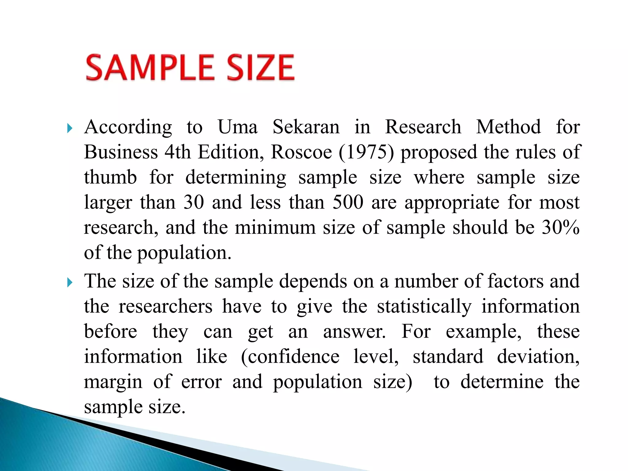  According to Uma Sekaran in Research Method for
Business 4th Edition, Roscoe (1975) proposed the rules of
thumb for determining sample size where sample size
larger than 30 and less than 500 are appropriate for most
research, and the minimum size of sample should be 30%
of the population.
 The size of the sample depends on a number of factors and
the researchers have to give the statistically information
before they can get an answer. For example, these
information like (confidence level, standard deviation,
margin of error and population size) to determine the
sample size.
 