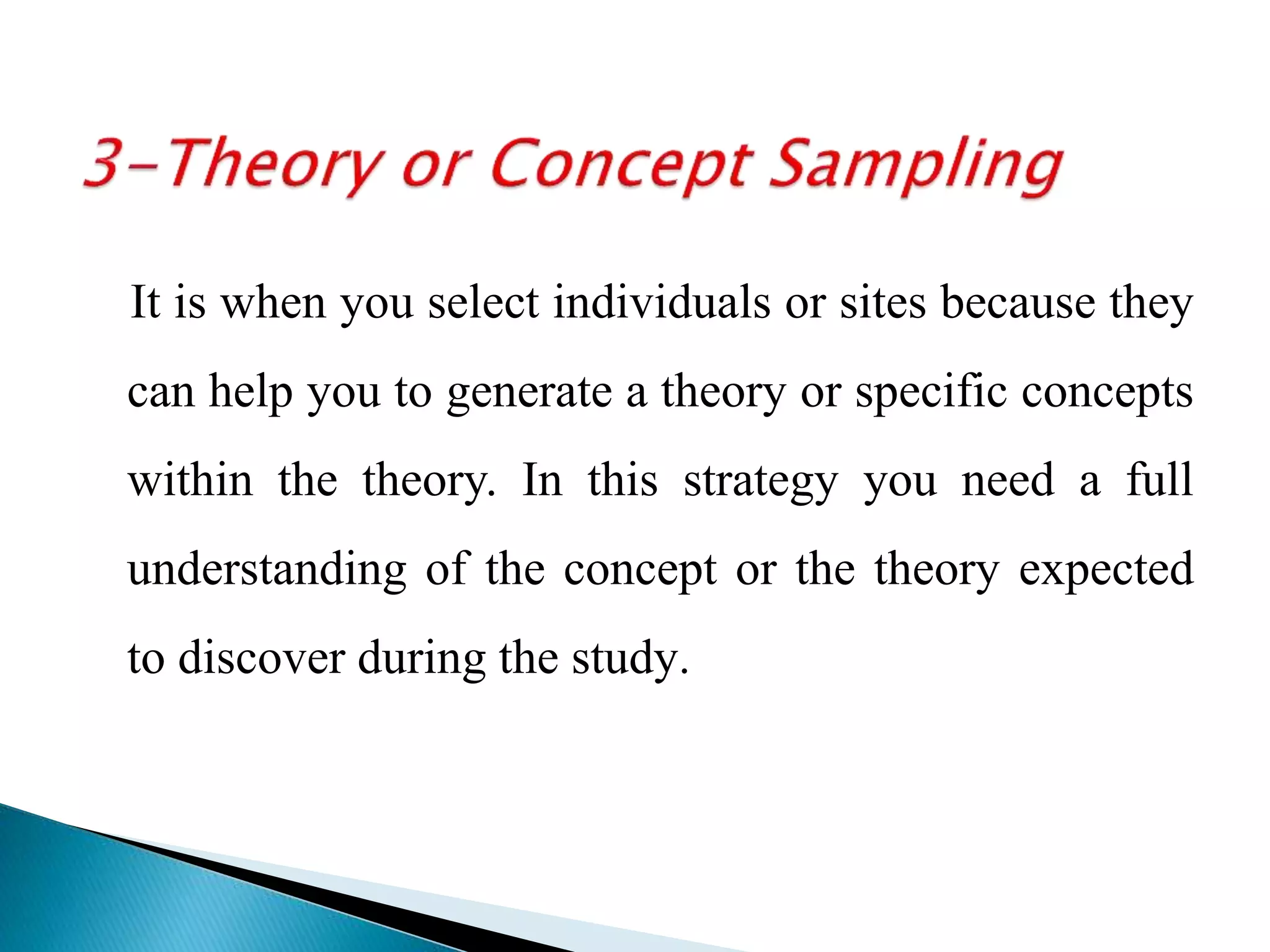 It is when you select individuals or sites because they
can help you to generate a theory or specific concepts
within the theory. In this strategy you need a full
understanding of the concept or the theory expected
to discover during the study.
 