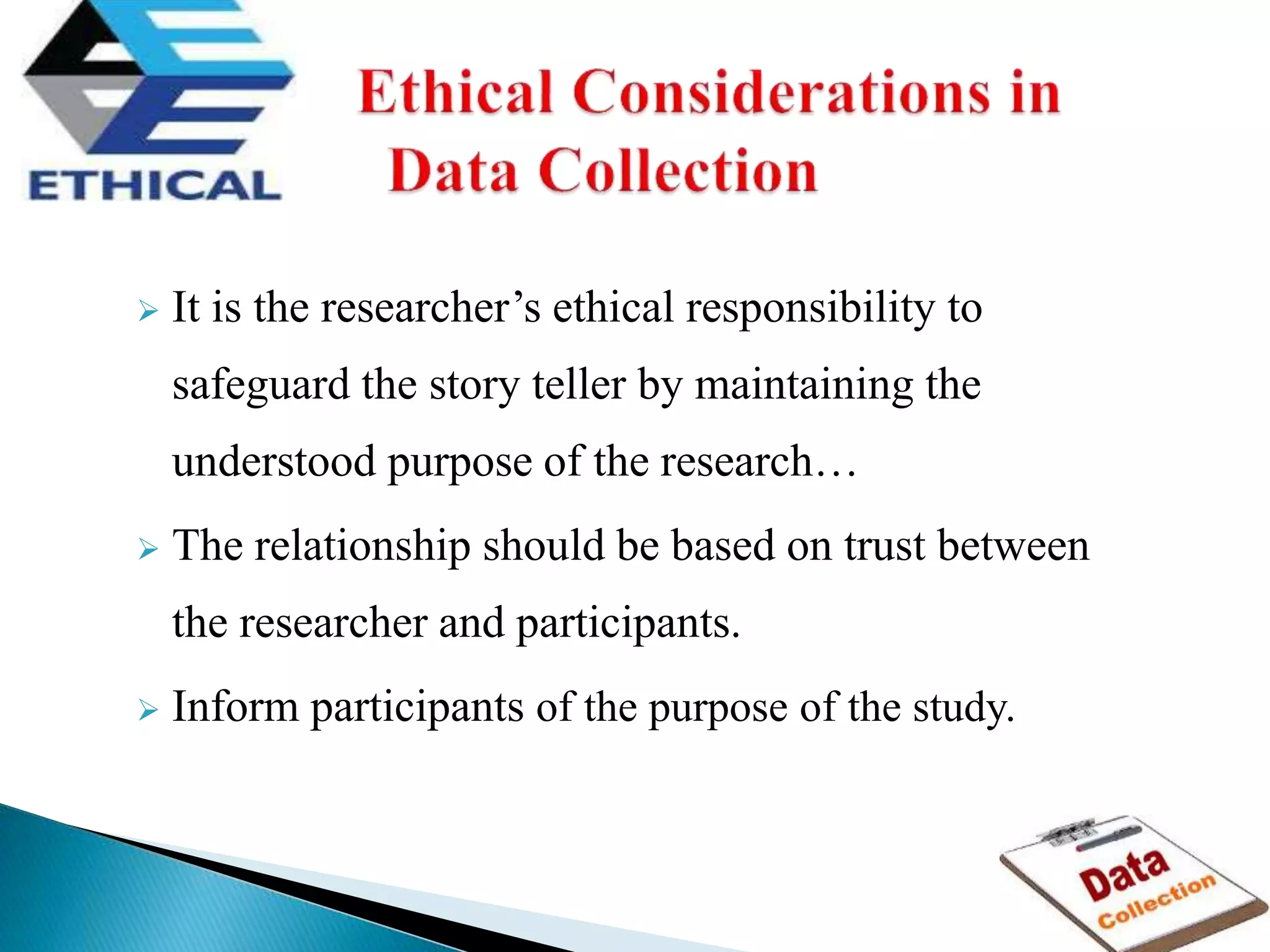  It is the researcher’s ethical responsibility to
safeguard the story teller by maintaining the
understood purpose of the research…
 The relationship should be based on trust between
the researcher and participants.
 Inform participants of the purpose of the study.
 
