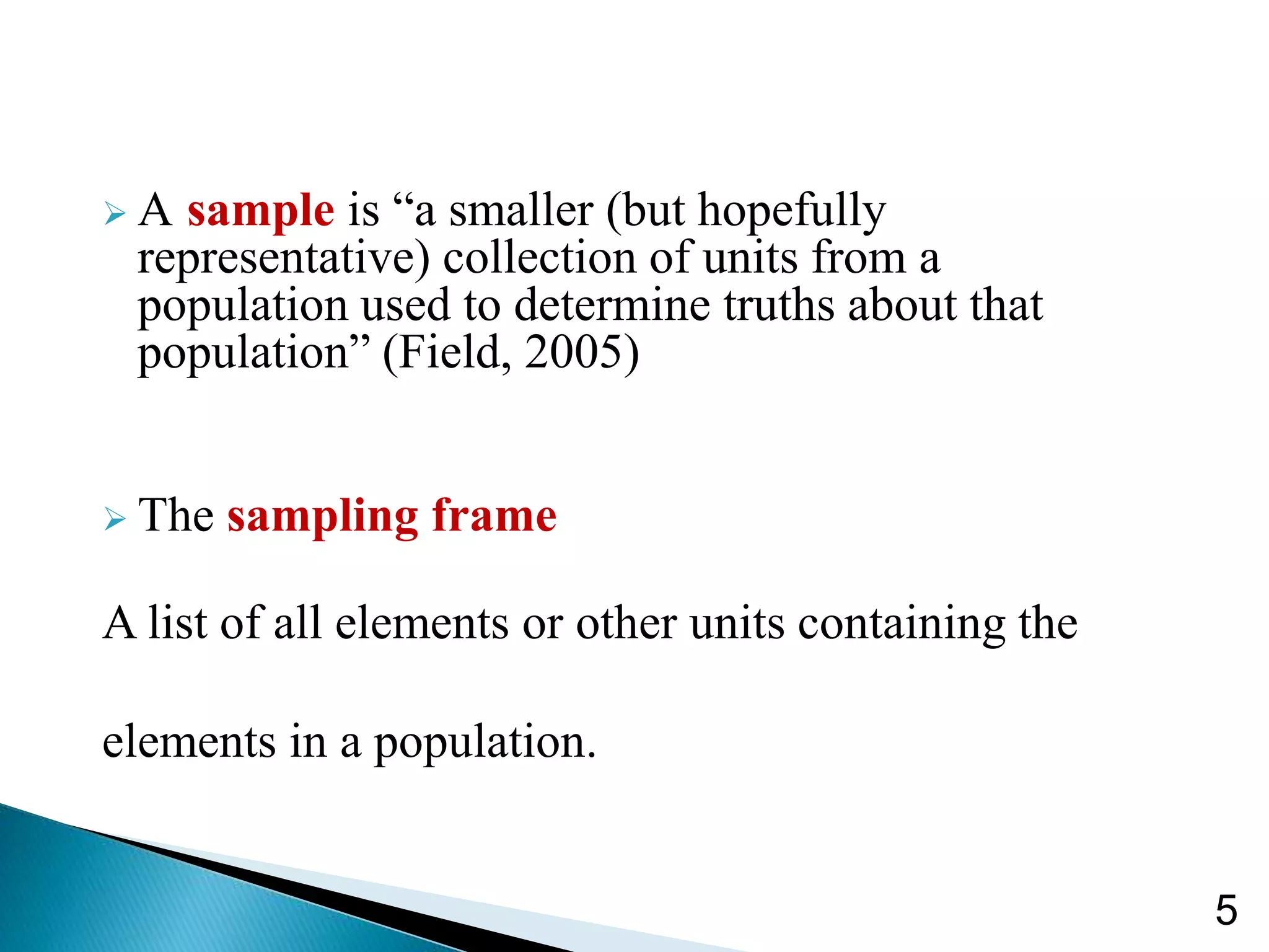  A sample is “a smaller (but hopefully
representative) collection of units from a
population used to determine truths about that
population” (Field, 2005)
 The sampling frame
A list of all elements or other units containing the
elements in a population.
5
 