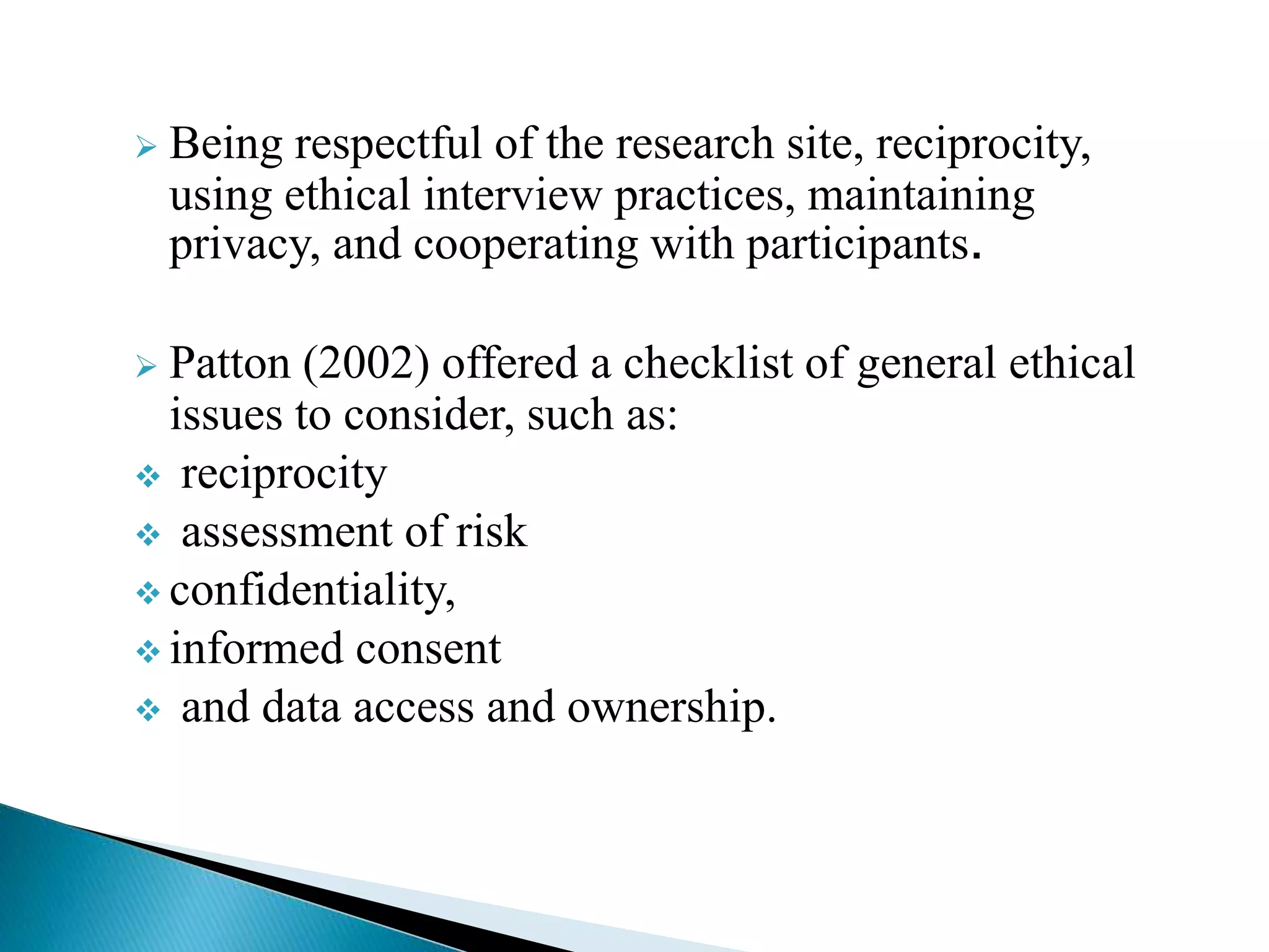  Being respectful of the research site, reciprocity,
using ethical interview practices, maintaining
privacy, and cooperating with participants.
 Patton (2002) offered a checklist of general ethical
issues to consider, such as:
 reciprocity
 assessment of risk
 confidentiality,
 informed consent
 and data access and ownership.
 