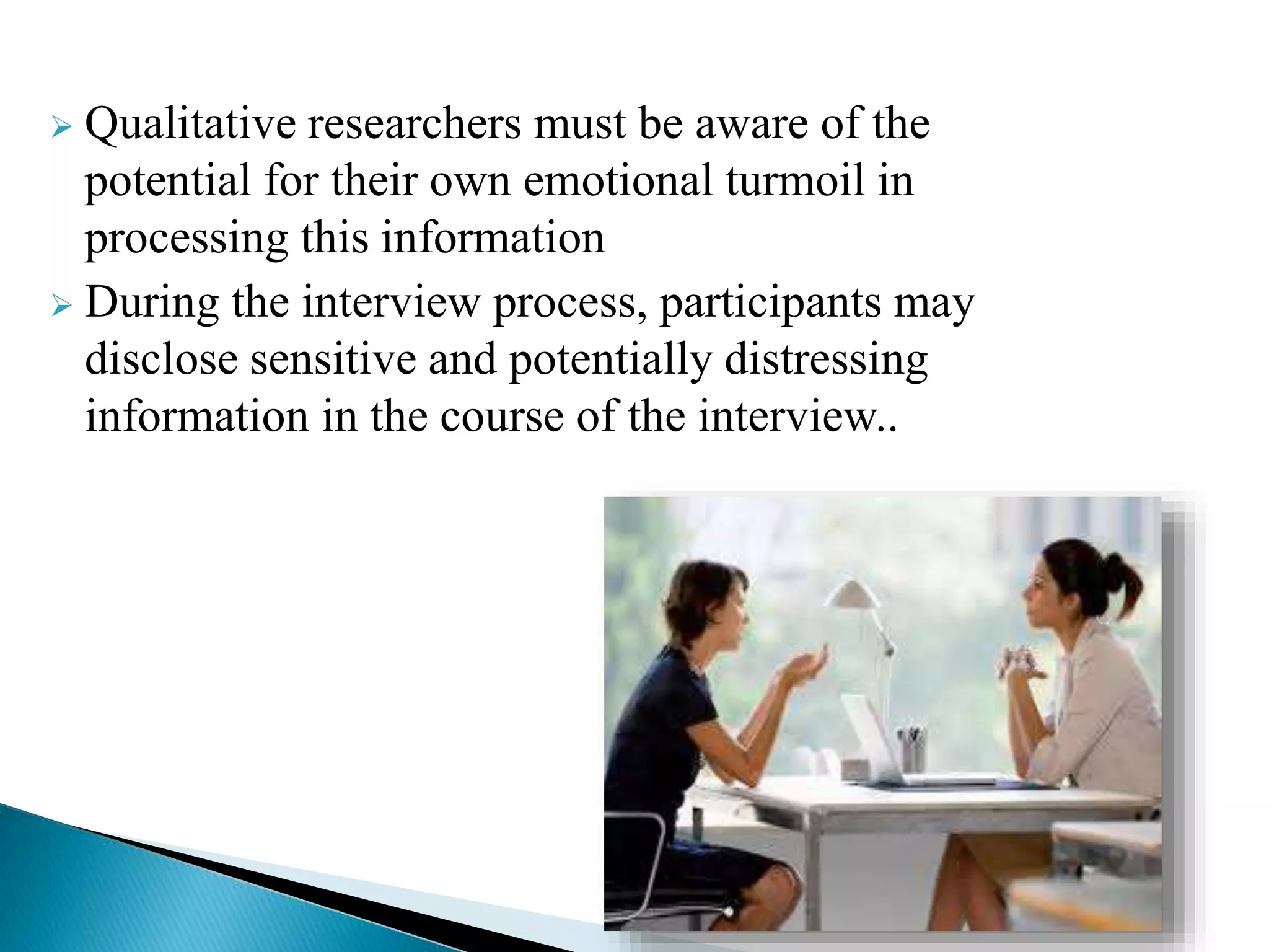  Qualitative researchers must be aware of the
potential for their own emotional turmoil in
processing this information
 During the interview process, participants may
disclose sensitive and potentially distressing
information in the course of the interview..
 