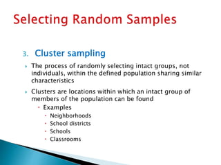 3. Cluster sampling
 The process of randomly selecting intact groups, not
individuals, within the defined population sharing similar
characteristics
 Clusters are locations within which an intact group of
members of the population can be found
 Examples
 Neighborhoods
 School districts
 Schools
 Classrooms
 