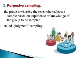 2. Purposive sampling:
the process whereby the researcher selects a
sample based on experience or knowledge of
the group to be sampled
…called “judgment” sampling
 