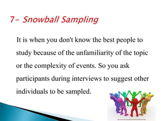 It is when you don't know the best people to
study because of the unfamiliarity of the topic
or the complexity of events. So you ask
participants during interviews to suggest other
individuals to be sampled.
 