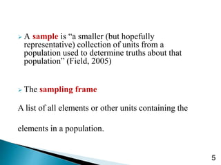  A sample is “a smaller (but hopefully
representative) collection of units from a
population used to determine truths about that
population” (Field, 2005)
 The sampling frame
A list of all elements or other units containing the
elements in a population.
5
 