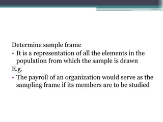 Determine sample frame
• It is a representation of all the elements in the
population from which the sample is drawn
E.g.
• The payroll of an organization would serve as the
sampling frame if its members are to be studied
 