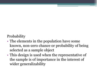 Probability
• The elements in the population have some
known, non-zero chance or probability of being
selected as a sample object
• This design is used when the representative of
the sample is of importance in the interest of
wider generalizability
 
