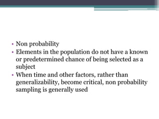 • Non probability
• Elements in the population do not have a known
or predetermined chance of being selected as a
subject
• When time and other factors, rather than
generalizability, become critical, non probability
sampling is generally used
 