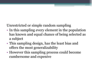 Unrestricted or simple random sampling
• In this sampling every element in the population
has known and equal chance of being selected as
a subject
• This sampling design, has the least bias and
offers the most generalizability
• However this sampling process could become
cumbersome and expenive
 