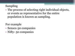 Sampling
• The process of selecting right individual objects,
or events as representative for the entire
population is known as sampling.
For example
• Sensex-30 companies
• Nifty- 50 companies
 