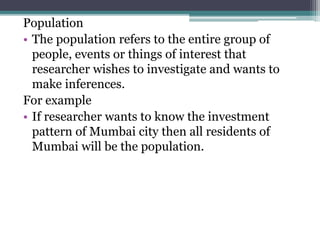 Population
• The population refers to the entire group of
people, events or things of interest that
researcher wishes to investigate and wants to
make inferences.
For example
• If researcher wants to know the investment
pattern of Mumbai city then all residents of
Mumbai will be the population.
 