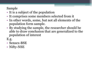 Sample
• It is a subject of the population
• It comprises some members selected from it
• In other words, some, but not all elements of the
population form sample.
• By studying the sample, the researcher should be
able to draw conclusion that are generalized to the
population of interest
E.g.
• Sensex-BSE
• Nifty-NSE
 