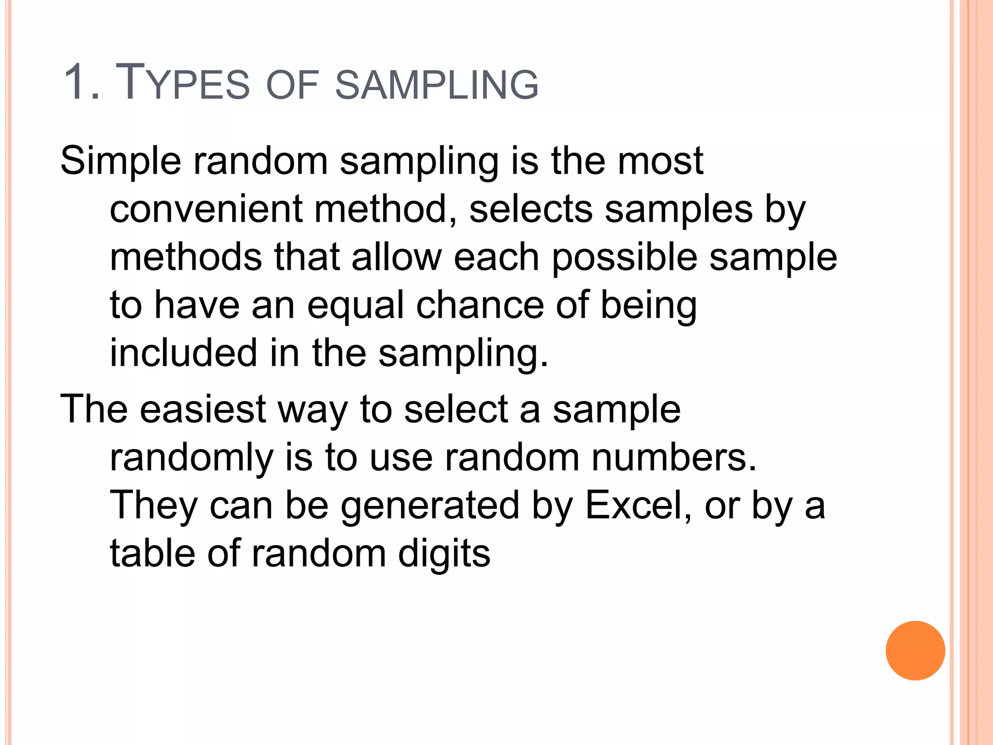 1. TYPES OF SAMPLING
Simple random sampling is the most
convenient method, selects samples by
methods that allow each possible sample
to have an equal chance of being
included in the sampling.
The easiest way to select a sample
randomly is to use random numbers.
They can be generated by Excel, or by a
table of random digits
 