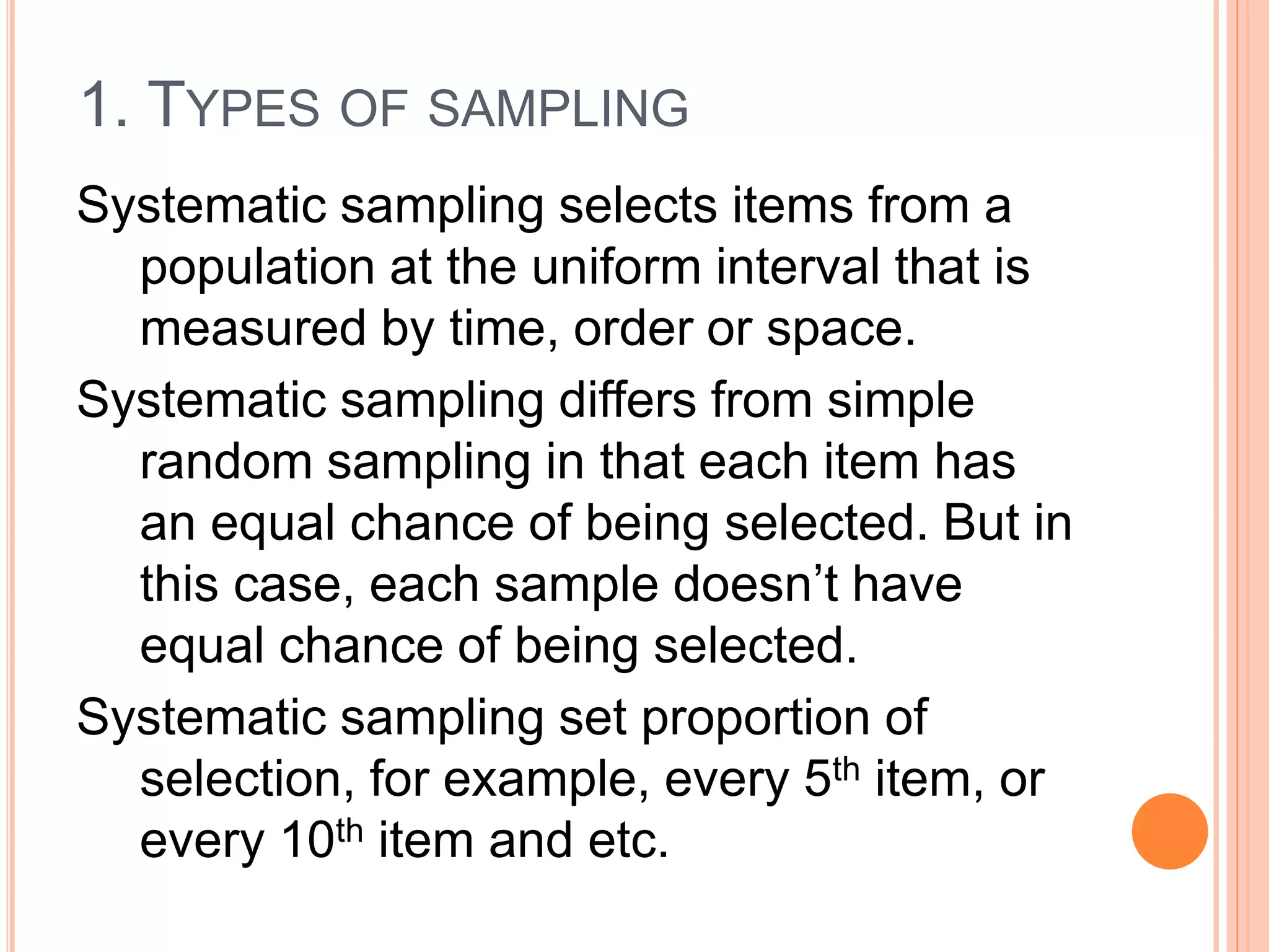 1. TYPES OF SAMPLING
Systematic sampling selects items from a
population at the uniform interval that is
measured by time, order or space.
Systematic sampling differs from simple
random sampling in that each item has
an equal chance of being selected. But in
this case, each sample doesn’t have
equal chance of being selected.
Systematic sampling set proportion of
selection, for example, every 5th item, or
every 10th item and etc.
 