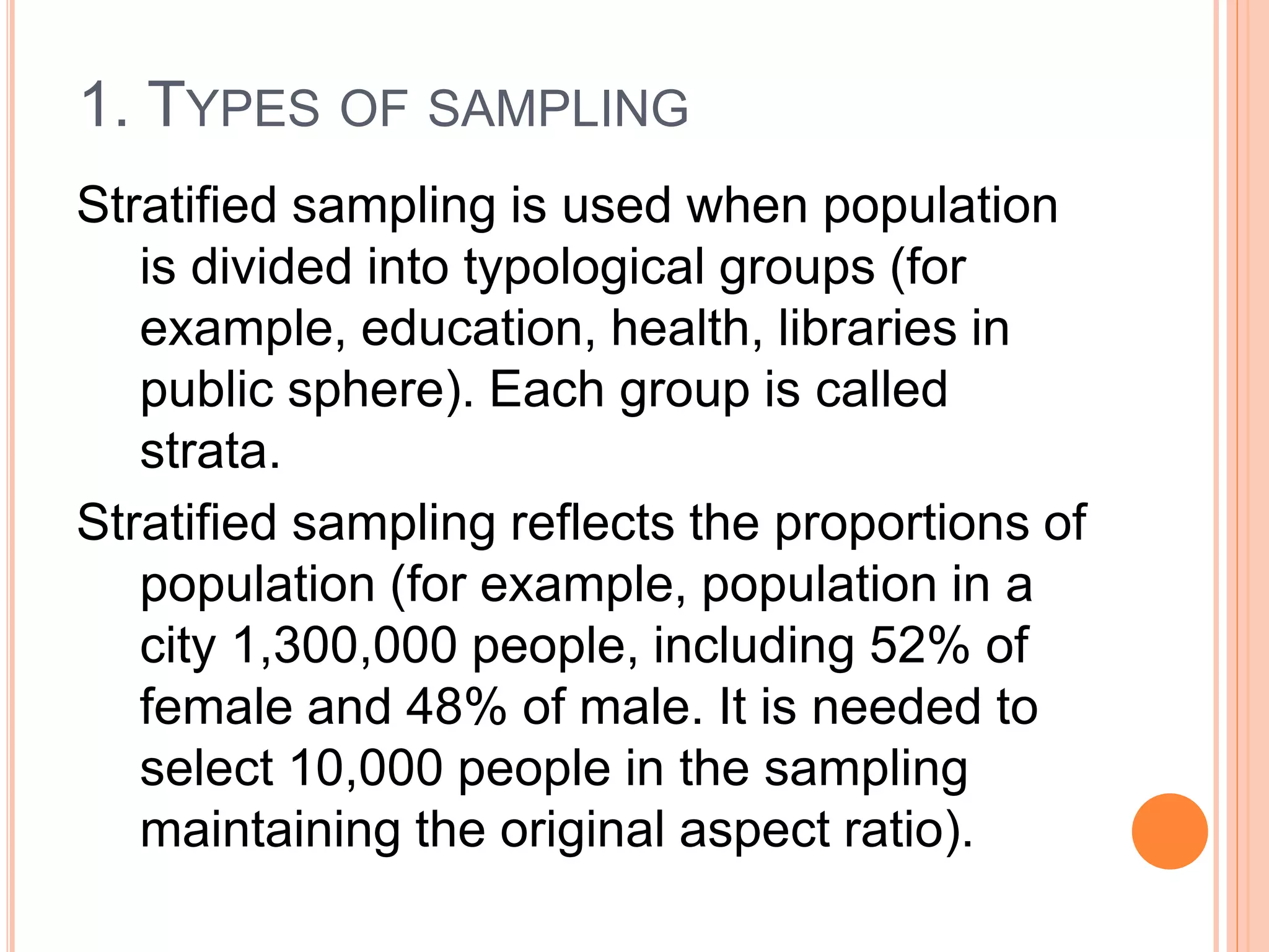 1. TYPES OF SAMPLING
Stratified sampling is used when population
is divided into typological groups (for
example, education, health, libraries in
public sphere). Each group is called
strata.
Stratified sampling reflects the proportions of
population (for example, population in a
city 1,300,000 people, including 52% of
female and 48% of male. It is needed to
select 10,000 people in the sampling
maintaining the original aspect ratio).
 