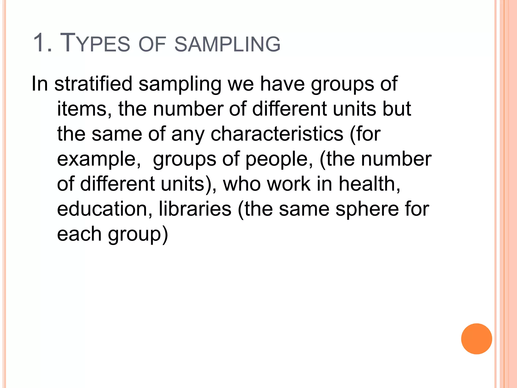 1. TYPES OF SAMPLING
In stratified sampling we have groups of
items, the number of different units but
the same of any characteristics (for
example, groups of people, (the number
of different units), who work in health,
education, libraries (the same sphere for
each group)
 