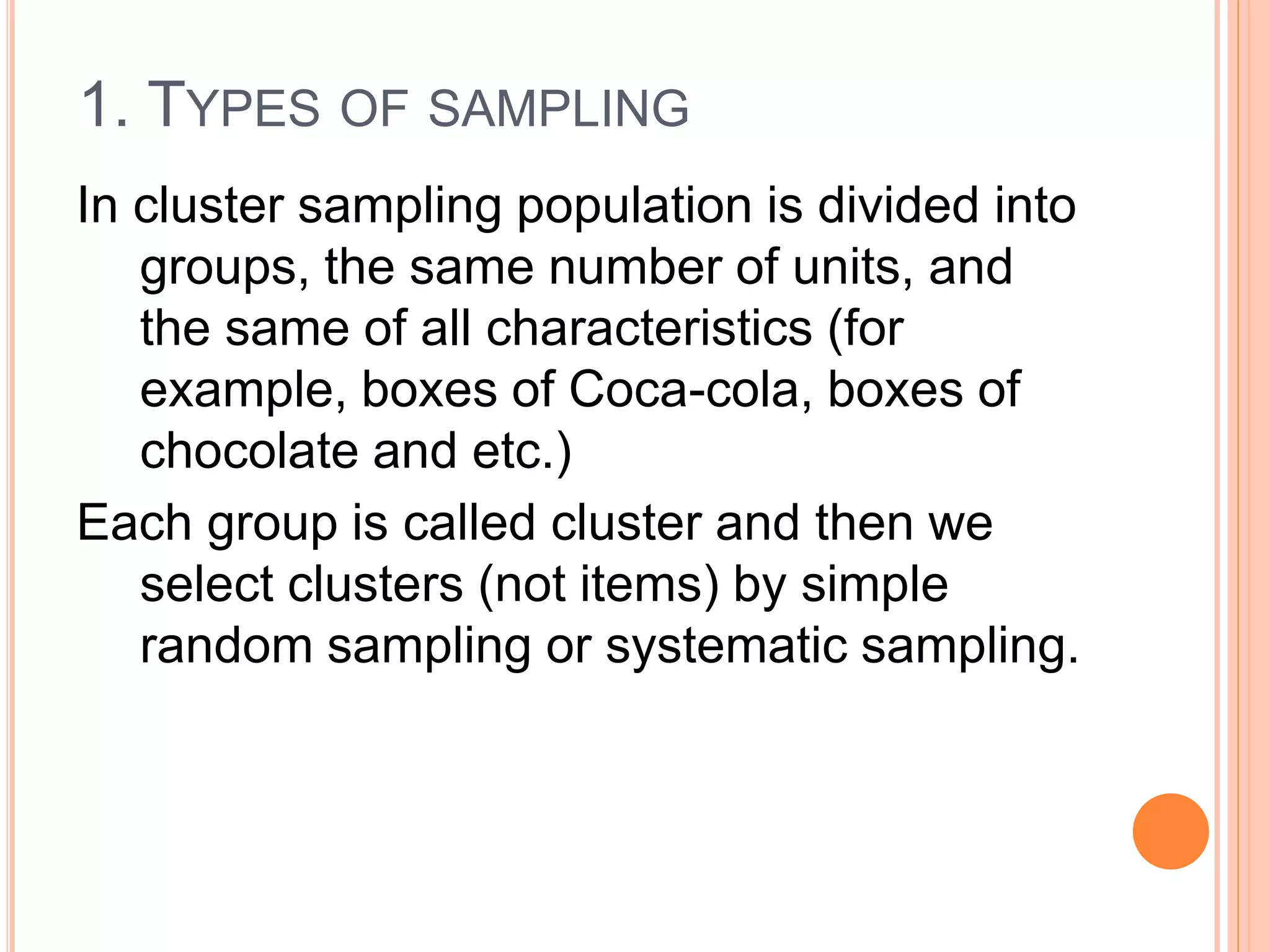 1. TYPES OF SAMPLING
In cluster sampling population is divided into
groups, the same number of units, and
the same of all characteristics (for
example, boxes of Coca-cola, boxes of
chocolate and etc.)
Each group is called cluster and then we
select clusters (not items) by simple
random sampling or systematic sampling.
 